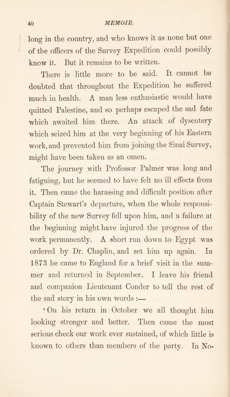 long in the country, and who knows it as none but one of the officers of the Survey Expedition could possibly know it. But it reiuains to be written. There is little more to be said. It cannot be doubted that throughout the Expedition he suffered much in health. A man less enthusiastic would have quitted Palestine, and so perhaps escaped the sad fate which awaited him there. An attack of dysentery which seized him at the very beginning of his Eastern work, and prevented him from joining the Sinai Survey, might have been taken as an omen. The journey with Professor Palmer was long and fatiguing, but he seemed to have felt no ill effects from it. Then came the harassing and difficult position after Captain Stewart’s departure, when the whole responsi- bility of the new Survey fell upon him, and a failure at the beginning might have injured the progress of the work permanently. A short run down to Egypt was ordered by Dr. Chaplin, and set him up again. In 1873 he came to England for a brief visit in the sum- mer and returned in September. I leave his friend and companion Lieutenant Conder to tell the rest of the sad story in his own words :— ‘ On his return in October we all thought him looking stronger and better. Then came the most serious check our v/ork ever sustained, of which little is known to others than members of the party. In No-