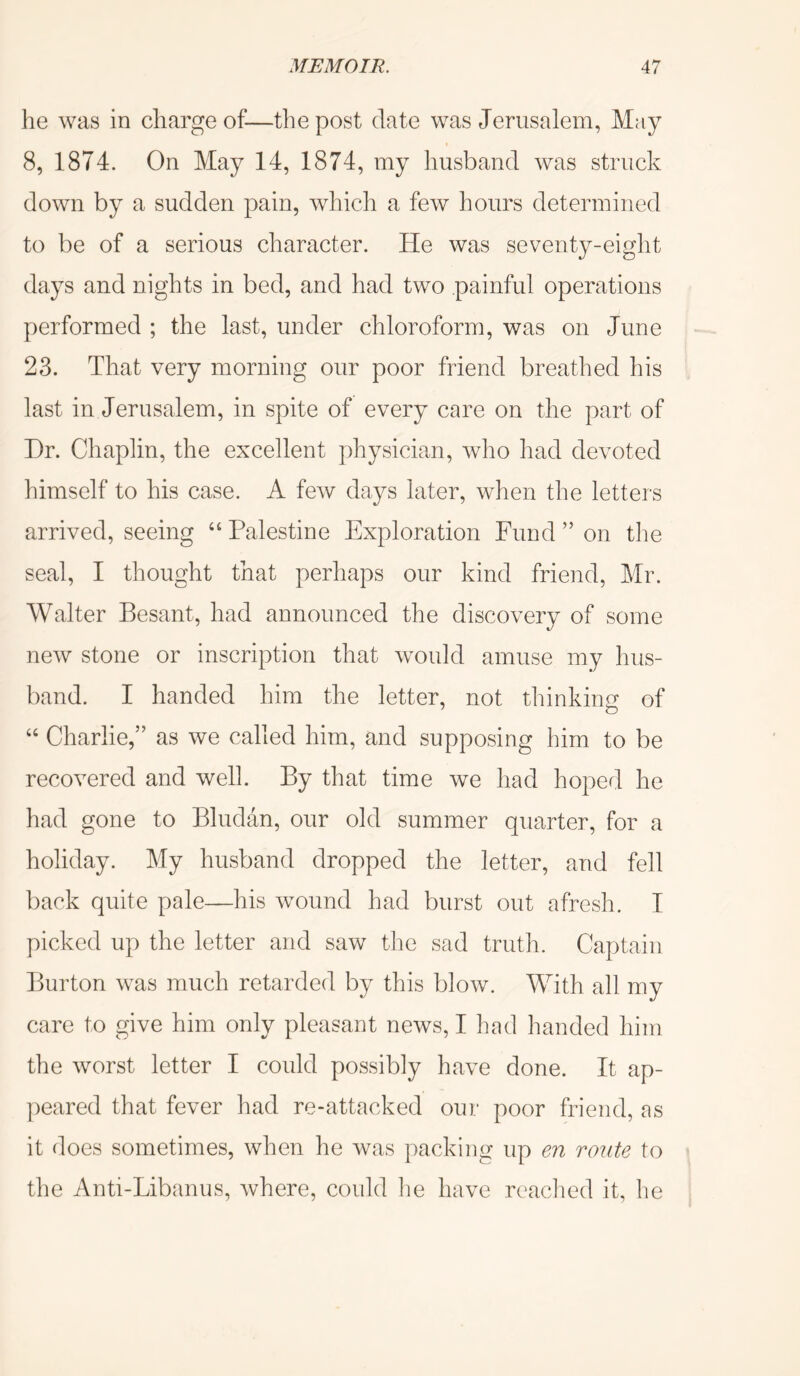 he was in charge of—the post date was Jerusalem, May 8, 1874. On May 14, 1874, my husband was struck down by a sudden pain, which a few hours determined to be of a serious character. He was seventy-eight days and nights in bed, and had two painful operations performed ; the last, under chloroform, was on June 23. That very morning our poor friend breathed his last in Jerusalem, in spite of every care on the part of Hr. Chaplin, the excellent physician, who had devoted himself to his case. A few days later, when the letters arrived, seeing “ Palestine Exploration Fund ” on the seal, I thought that perhaps our kind friend, Mr. Walter Besant, had announced the discovery of some new stone or inscription that would amuse my hus- band. I handed him the letter, not thinkinof of “ Charlie,” as we called him, and supposing him to be recovered and well. By that time we had hoped he had gone to Bludan, our old summer quarter, for a holiday. My husband dropped the letter, and fell back quite pale—his wound had burst out afresh. I picked up the letter and saw tlie sad truth. Captain Burton was much retarded by this blow. With all my care to give him only pleasant news, I had handed him the worst letter I could possibly have done. It ap- ])eared that fever had re-attacked our poor friend, as it does sometimes, when he was packing up en route to the Anti-Libanus, where, could lie have readied it, he