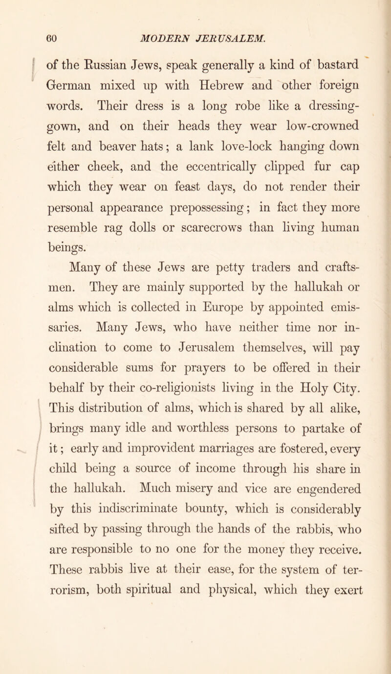 I of the Eussian Jews, speak generally a kind of bastard German mixed up with Hebrew and other foreign words. Their dress is a long robe like a dressing- gown, and on their heads they wear low-crowned felt and beaver hats; a lank love-lock hanging down either cheek, and the eccentrically clipped fur cap which they wear on feast days, do not render their personal appearance prepossessing; in fact they more resemble rag dolls or scarecrows than living human beings. Many of these Jews are petty traders and crafts- men. They are mainly supported by the hallukah or alms which is collected in Europe by appointed emis- saries. Many Jews, who have neither time nor in- clination to come to Jerusalem themselves, will pay considerable sums for prayers to be offered in their behalf by their co-religionists living in the Holy City. This distribution of alms, which is shared by all alike, brings many idle and worthless persons to partake of it; early and improvident marriages are fostered, every child being a source of income through his share in the hallukah. Much misery and vice are engendered by this indiscriminate bounty, which is considerably sifted by passing through the hands of the rabbis, who are responsible to no one for the money they receive. These rabbis live at their ease, for the system of ter- rorism, both spiritual and physical, which they exert