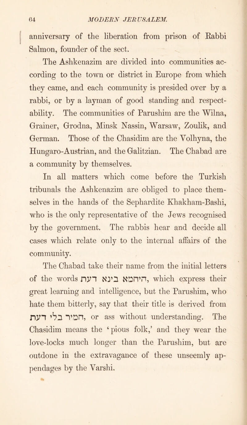 anniversary of the liberation from prison of Eabbi Salmon, founder of the sect. The Ashkenazim are divided into communities ac- cording to the town or district in Europe from which they came, and each community is presided over by a rabbi, or by a layman of good standing and respect- ability. The communities of Parushim are the Wilna, Grainer, Grodna, Minsk Nassin, Warsaw, Zoulik, and German. Those of the Chasidim are the Yolhyna, the Hungaro-Austrian, and the Galitzian. The Chabad are a community by themselves. In all matters which come before the Turkish tribunals the Ashkenazim are obliged to place them- selves in the hands of the Sephardite Khakham-Bashi, who is the only representative of the Jews recognised by the government. The rabbis hear and decide all cases which relate only to the internal affairs of the community. The Chabad take their name from the initial letters of the words nyi KDPfn, which express their great learning and intelligence, but the Parushim, who hate them bitterly, say that their title is derived from ny! or ass without understanding. The Chasidim means the ‘pious folk,’ and they wear the love-locks much longer than the Parushim, but are outdone in the extravagance of these unseemly ap- pendages by the Varshi.