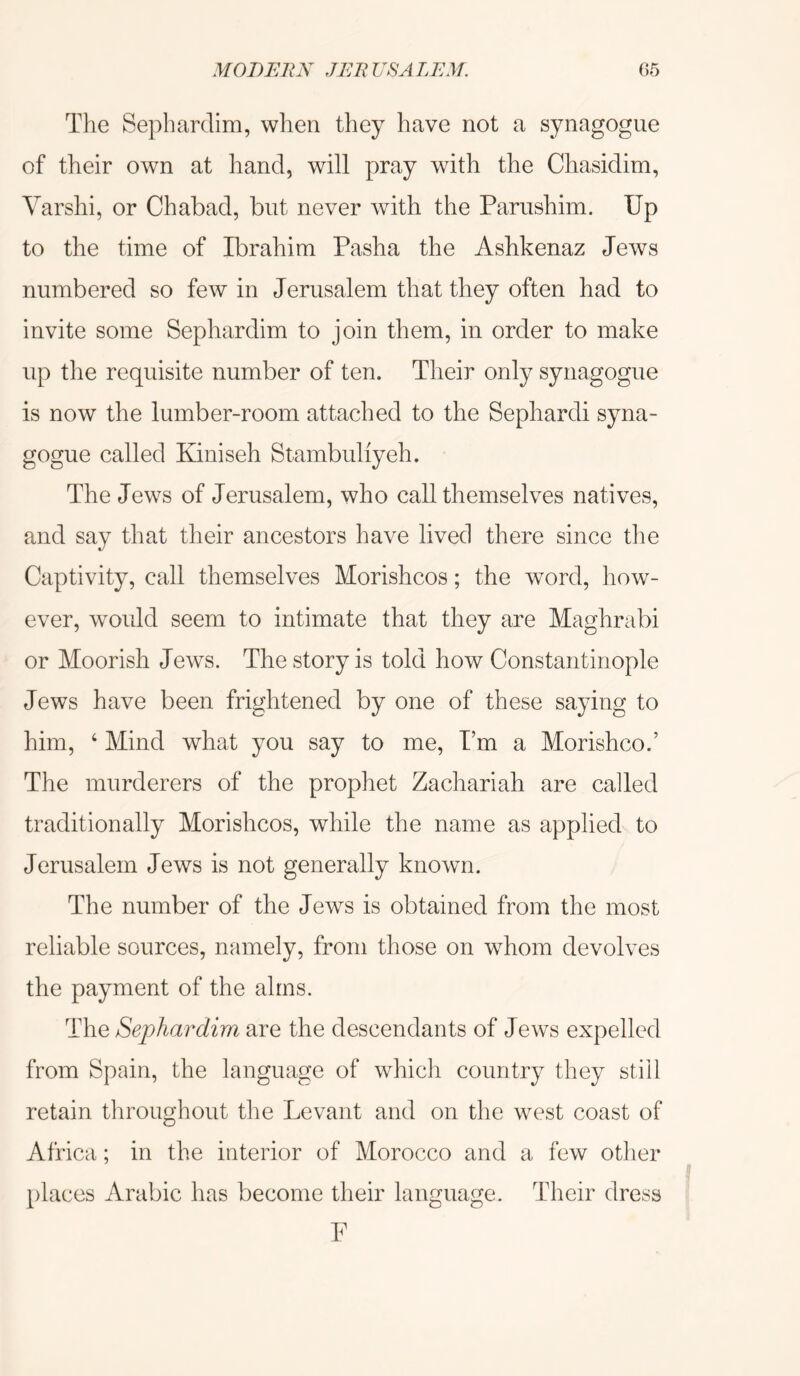 The Sephardim, when they have not a synagogue of their own at hand, will pray with the Chasidim, Yarshi, or Chabad, but never with the Pariishim. Up to the time of Ibrahim Pasha the Ashkenaz Jews numbered so few in Jerusalem that they often had to invite some Sephardim to join them, in order to make up the requisite number of ten. Their only synagogue is now the lumber-room attached to the Sephardi syna- gogue called Kiniseh Stambuliyeh. The Jews of Jerusalem, who call themselves natives, and say that their ancestors have lived there since the Captivity, call themselves Morishcos; the word, how- ever, would seem to intimate that they are Maghrabi or Moorish Jews. The story is told how Constantinople Jews have been frightened by one of these saying to him, ‘ Mind what you say to me. I’m a Morishco.’ The murderers of the prophet Zachariah are called traditionally Morishcos, while the name as applied to Jerusalem Jews is not generally known. The number of the Jews is obtained from the most reliable sources, namely, from those on whom devolves the payment of the alms. The Sephardim are the descendants of Jews expelled from Spain, the language of which country they still retain throughout the Levant and on the west coast of Africa; in the interior of Morocco and a few other places Arabic has become their language. Their dress F