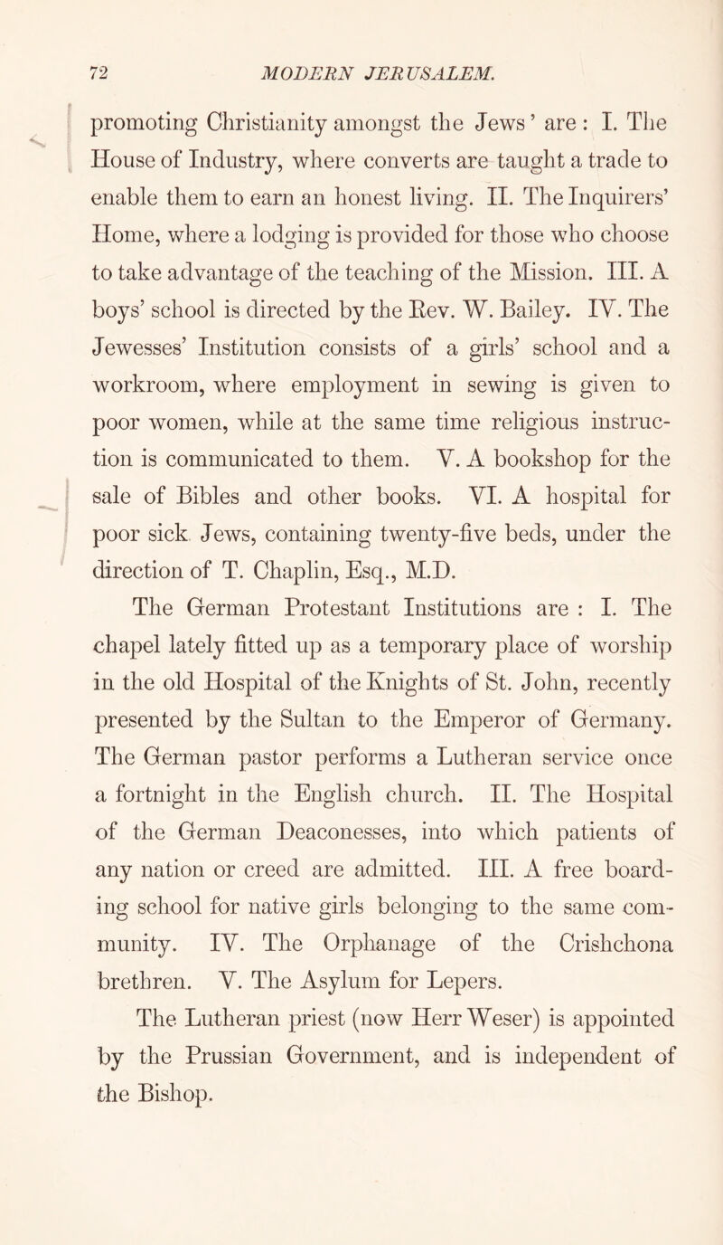 promoting Christianity amongst the Jews ’ are : I. The House of Industry, where converts are taught a trade to enable them to earn an honest living. II. The Inquirers’ Home, where a lodging is provided for those who choose to take advantage of the teaching of the Mission, HI. A boys’ school is directed by the Eev. W. Bailey. IV. The Jewesses’ Institution consists of a girls’ school and a workroom, where employment in sewing is given to poor women, while at the same time religious instruc- tion is communicated to them. V. A bookshop for the sale of Bibles and other books. VI. A hospital for poor sick Jews, containing twenty-five beds, under the direction of T. Chaplin, Esq., M.H. The German Protestant Institutions are : I. The chapel lately fitted up as a temporary place of worship in the old Hospital of the Knights of St. John, recently presented by the Sultan to the Emperor of Germany. The German pastor performs a Lutheran service once a fortnight in the English church. II. The Hospital of the German Deaconesses, into which patients of any nation or creed are admitted. III. A free board- ing school for native girls belonging to the same com- munity. IV. The Orphanage of the Crishchona brethren. V. The Asylum for Lepers. The Lutheran priest (now Herr Weser) is appointed by the Prussian Government, and is independent of the Bishop.