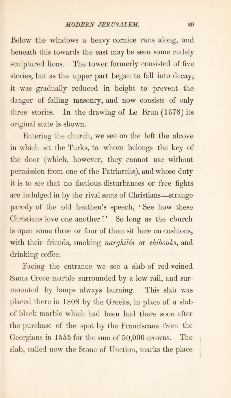 Below the windows a heavy cornice runs along, and beneath this towards the east may be seen some rudely sculptured lions. The tower formerly consisted of five stories, but as the upper part began to fall into decay, it was gradually reduced in height to prevent the danger of falling masonry, and now consists of only three stories. In the drawing of Le Brun (1678) its original state is shown. Entering the church, we see on the left the alcove in which sit the Turks, to whom belongs the key of the door (which, however, they cannot use without permission from one of the Patriarchs), and whose duty it is to see that no factious disturbances or free fights are indulged in by the rival sects of Christians—strange parody of the old heathen’s speech, ‘ See how these Christians love one another ! ’ So long as the church is open some three or four of them sit here on cushions, with their friends, smoking narghiles or chibouks., and drinking coffee. Facing the entrance we see a slab of red-veined Santa Croce marble surrounded by a low rail, and sur- mounted by lamps always burning. This slab was placed there in 1808 by the Greeks, in place of a slab of black marble which had been .laid there soon after the purchase of the spot by the Franciscans from the Georgians in 1555 for the sum of 50,000 crowns. The slab, called now the Stone of Unction, marks the place