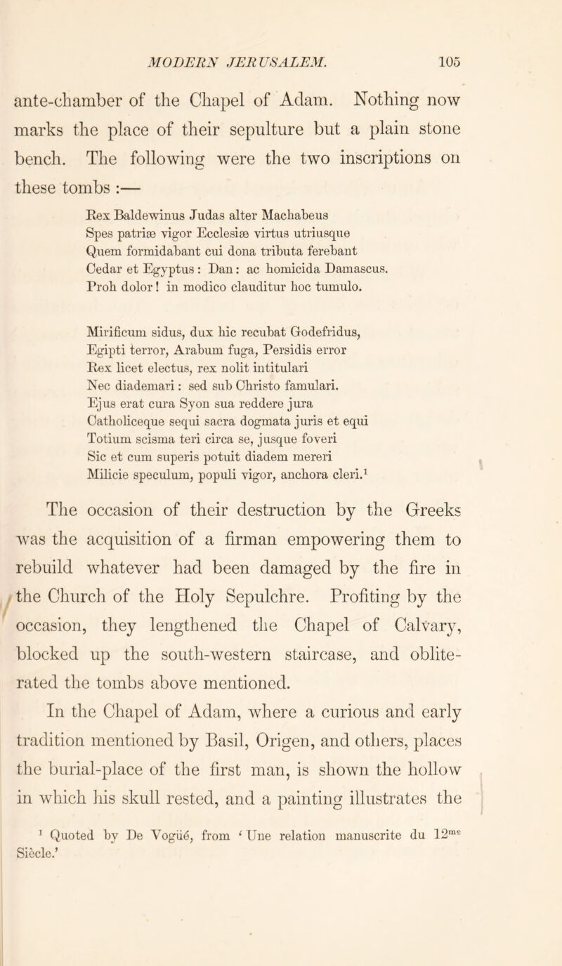 ante-chamber of the Chapel of Adam. Nothing now marks the place of their sepulture but a plain stone bench. The following were the two inscriptions on these tombs :— Rex Baldewiniis Judas alter Machabeus Spes patrise vigor Ecclesiae virtus utriiisque Quern formidabant cui dona tributa ferebant Cedar et Egyptus : Dan: ac homicida Damascus. Prob dolor! in modico clauditur boc tumulo. Mirificum sidus, dux bic recubat Godefridus, Egipti terror, Arabum fuga, Persidis error Rex licet electus, rex nolit intitulari Nec diademari: sed sub Obristo famulari. Ejus erat cura Syon sua reddere jura Oatboliceque sequi sacra dogmata juris et eqiii Totium scisma teri circa se, jusque foveri Sic et cum superis potuit diadem merer! Milicie speculum, populi vigor, ancbora cleri.^ The occasion of their destruction by the Greeks was the acquisition of a firman empowering them to rebuild whatever had been damaged by the fire in / the Church of the Holy Sepulchre. Profiting by the occasion, they lengthened the Chapel of Calvary, blocked up the south-western staircase, and oblite- rated the tombs above mentioned. In the Chapel of Adam, where a curious and early tradition mentioned by Basil, Origen, and others, places the burial-place of the first man, is shown the hollow in which liis skull rested, and a painting illustrates the ^ Quoted by De Vogue, from ‘ Une relation manuscrite du 12'^~ Siecle.’