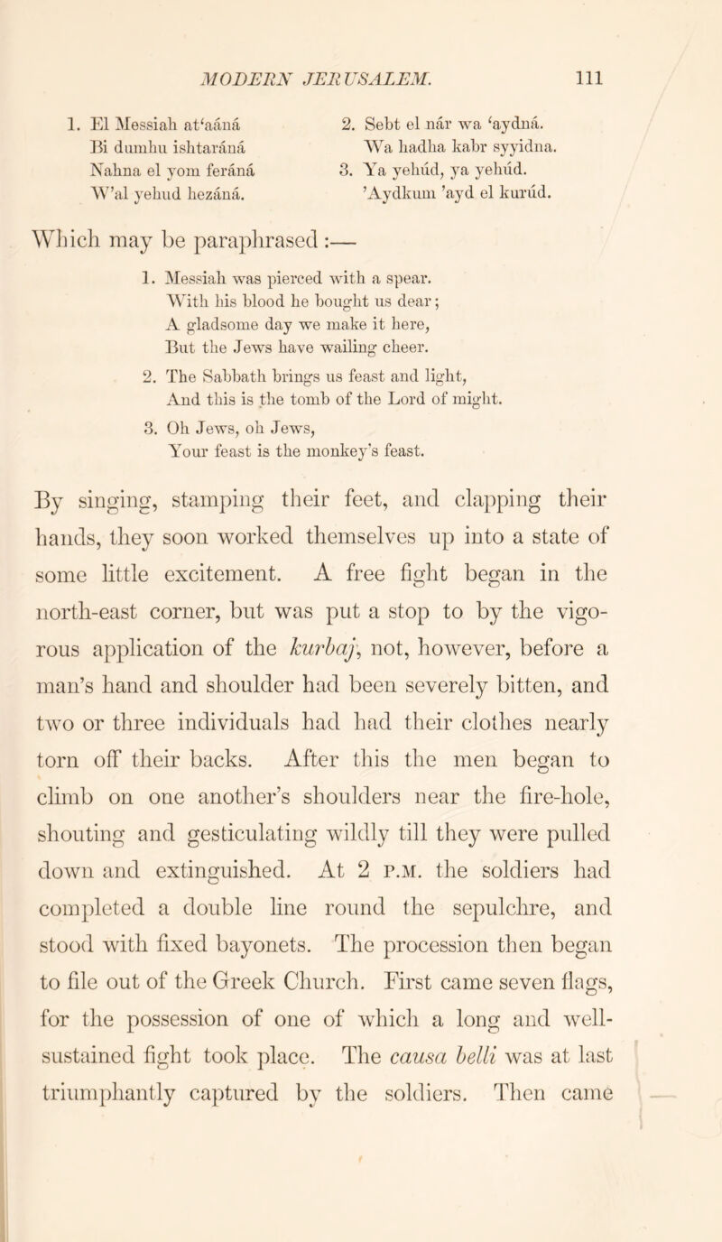 1. El Messiali at^aaiia Ei dumhu ishtarana Nahna el yom ferana AV’al ye hud hezana. 2, Seht el iiar wa ‘aydua. Wa hadlia kahr syyidna. 3. Ya yehud, 3''a yeliud. ’Aydkuui ’ayd el kurud. Which may be paraphrased : 1. Messiah was pierced with a spear. With his blood he bought us dear; A gladsome day we make it here, But the Jews have wailing cheer. 2. The Sabbath brings us feast and light, And this is the tomb of the Lord of mmlit. cj 3. Oh Jews, oh Jews, Your feast is the monke^^’s feast. By singing, stamping their feet, and clapping their hands, they soon worked themselves up into a state of some little excitement. A free fight began in the north-east corner, but was put a stop to by the vigo- rous application of the kurhaj^ not, however, before a man’s hand and shoulder had been severely bitten, and two or three individuals had had their clothes nearly torn off their backs. After this the men began to climb on one another’s shoulders near the fire-hole, shouting and gesticulating wildly till they were pulled down and extinguished. At 2 p.m. the soldiers had completed a double line round the sepulchre, and stood with fixed bayonets. The procession then began to file out of the Greek Church. First came seven flags, for the possession of one of which a long and well- sustained fight took place. The causa belli was at last trium|)hantly captured by the soldiers. Then came