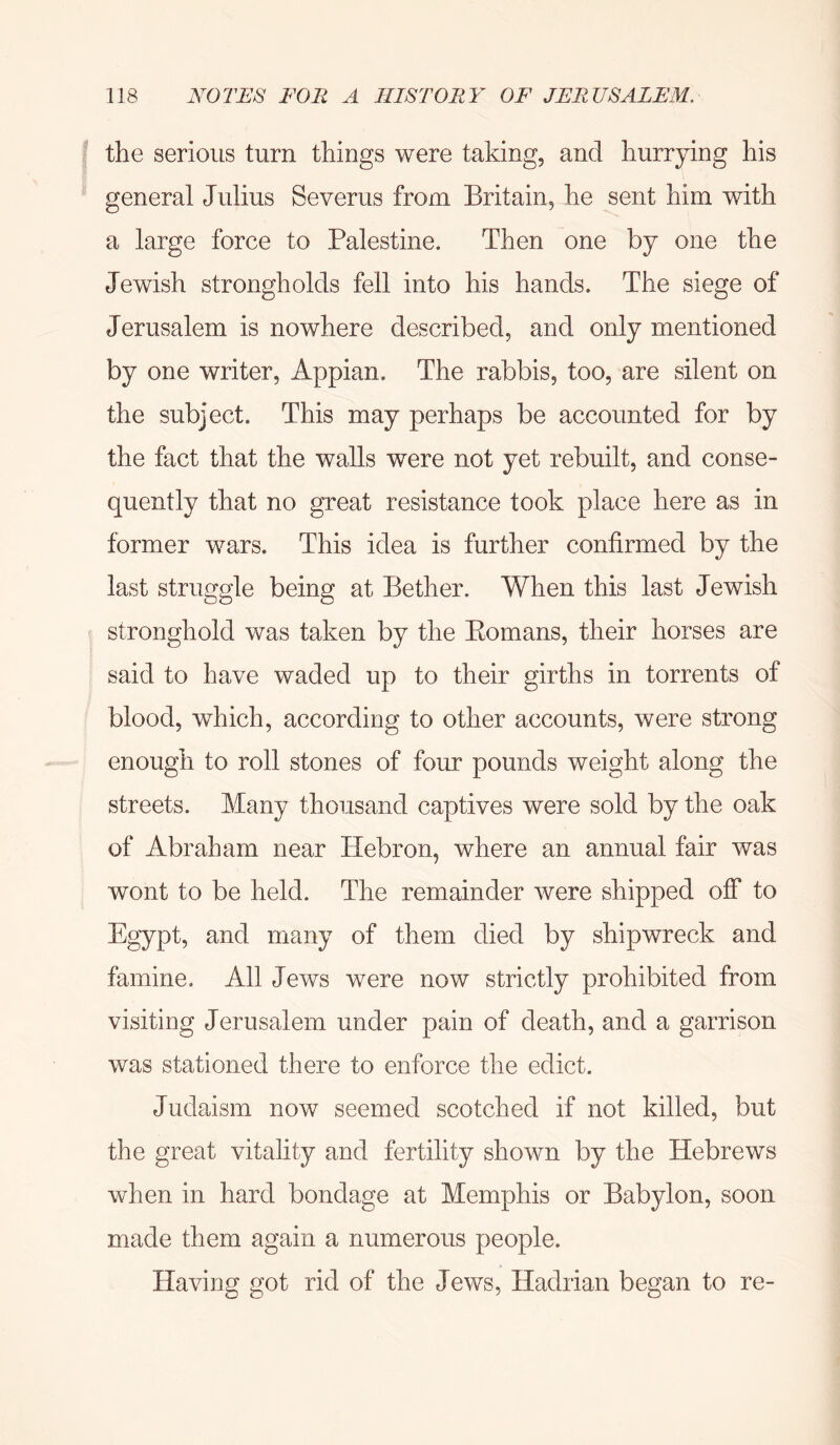 the serious turn things were taking, and hurrying his general Julius Severus from Britain, he sent him with a large force to Palestine. Then one by one the Jewish strongholds fell into his hands. The siege of Jerusalem is nowhere described, and only mentioned by one writer, Appian. The rabbis, too, are silent on the subject. This may perhaps be accounted for by the fact that the walls were not yet rebuilt, and conse- quently that no great resistance took place here as in former wars. This idea is further confirmed by the last struggle being at Bether. When this last Jewish stronghold was taken by the Eomans, their horses are said to have waded up to their girths in torrents of blood, which, according to other accounts, were strong enough to roll stones of four pounds weight along the streets. Many thousand captives were sold by the oak of Abraham near Hebron, where an annual fair was wont to be held. The remainder were shipped off to Egypt, and many of them died by shipwreck and famine. All Jews were now strictly prohibited from visiting Jerusalem under pain of death, and a garrison was stationed there to enforce the edict. Judaism now seemed scotched if not killed, but the great vitality and fertility shown by the Hebrews when in hard bondage at Memphis or Babylon, soon made them again a numerous people. Having got rid of the Jews, Hadrian began to re-