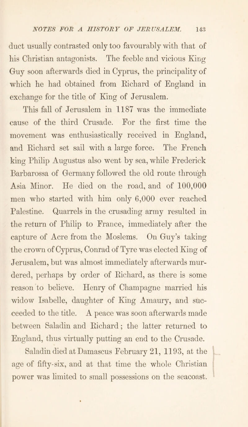 duct usually contrasted only too favourably with that of his Christian antagonists. The feeble and vicious King Guy soon afterwards died in Cyprus, the principality of which he had obtained from Eichard of England in exchange for the title of King of Jerusalem. This fall of Jerusalem in 1187 was the immediate cause of the third Crusade. For the first time the movement was enthusiastically received in England, and Eichard set sail with a large force. The French king Philip Augustus also went by sea, while Frederick Barbarossa of Germany followed the old route through Asia Minor. He died on the road, and of 100,000 men who started with him only 6,000 ever reached Palestine. Quarrels in the crusading army resulted in. the return of Philip to France, immediately after the capture of Acre from the Moslems. On Guy’s taking the crown of Cyprus, Conrad of Tyre was elected King of Jerusalem, but was almost immediately afterwards mur- dered, perhaps by order of Eichard, as there is some reason to believe. Henry of Champagne married his widow Isabelle, daughter of King Amaury, and suc- ceeded to the title. A peace was soon afterwards made between Saladin and Eichard; the latter returned to England, thus virtually putting an end to the Crusade. Saladin died at Damascus February 21, 1193, at the ' age of fifty-six, and at that time the whole Christian ; power was limited to small possessions on the seacoast.