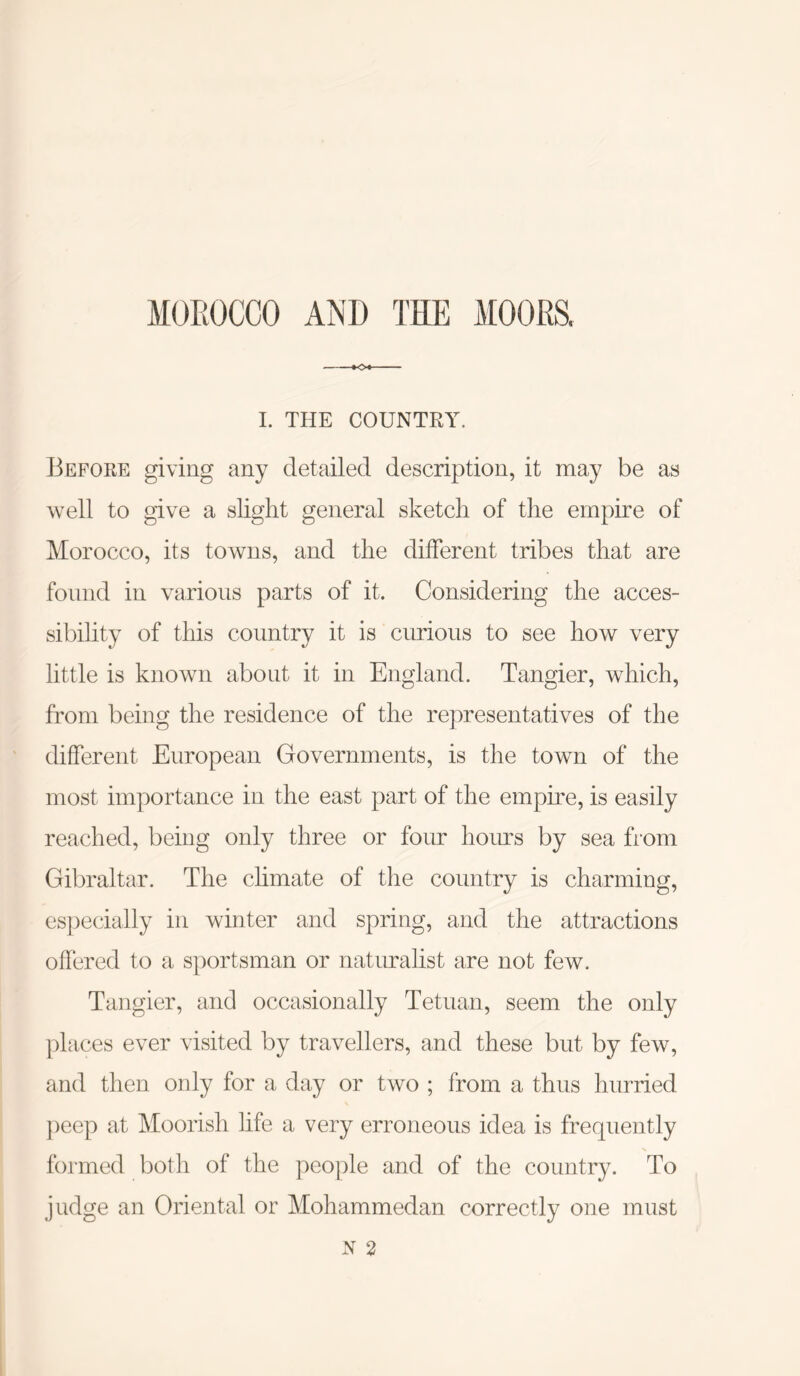 MOROCCO AND THE MOORS. K>4- L THE COUNTRY. Before giving any cletailecl description, it may be as well to give a slight general sketch of the empire of Morocco, its towns, and the different tribes that are found in various parts of it. Considering the acces- sibility of this country it is curious to see how very little is known about it in England. Tangier, which, from being the residence of the representatives of the different European Governments, is the towm of the most importance in the east part of the empire, is easily reached, being only three or four hours by sea from Gibraltar. The climate of the country is charming, especially in winter and spring, and the attractions offered to a sportsman or naturalist are not few. Tangier, and occasionally Tetuan, seem the only places ever visited by travellers, and these but by few, and then only for a day or two ; from a thus hurried ])eep at Moorish life a very erroneous idea is frequently formed both of the people and of the country. To judge an Oriental or Mohammedan correctly one must N 2