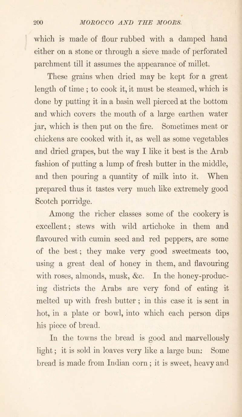 which is made of flour rubbed with a damped hand either on a stone or through a sieve made of perforated parchment till it assumes the appearance of millet. These grains when dried may be kept for a great length of time ; to cook it, it must be steamed, which is done by putting it in a basin well pierced at the bottom and which covers the mouth of a large earthen water jar, which is then put on the fire. Sometimes meat or chickens are cooked with it, as well as some vegetables and dried grapes, but the way I like it best is the Arab fashion of putting a lump of fresh butter in the middle, and then pouring a quantity of milk into it. When prepared thus it tastes very much like extremely good Scotch porridge. Among the richer classes some of the cookery is excellent; stews with wild artichoke in them and flavoured with cumin seed and red peppers, are some of the best; they make very good sweetmeats too, using a great deal of honey in them, and flavouring with roses, almonds, musk, &c. In the honey-produc- ing districts the Arabs are very fond of eating it melted up with fresh butter ; in this case it is sent in hot, in a plate or bowl, into which each person dips his piece of bread. In the towns the bread is good and marvellously light; it is sold in loaves very like a large bun: Some bread is made from Indian corn; it is sweet, heavy and