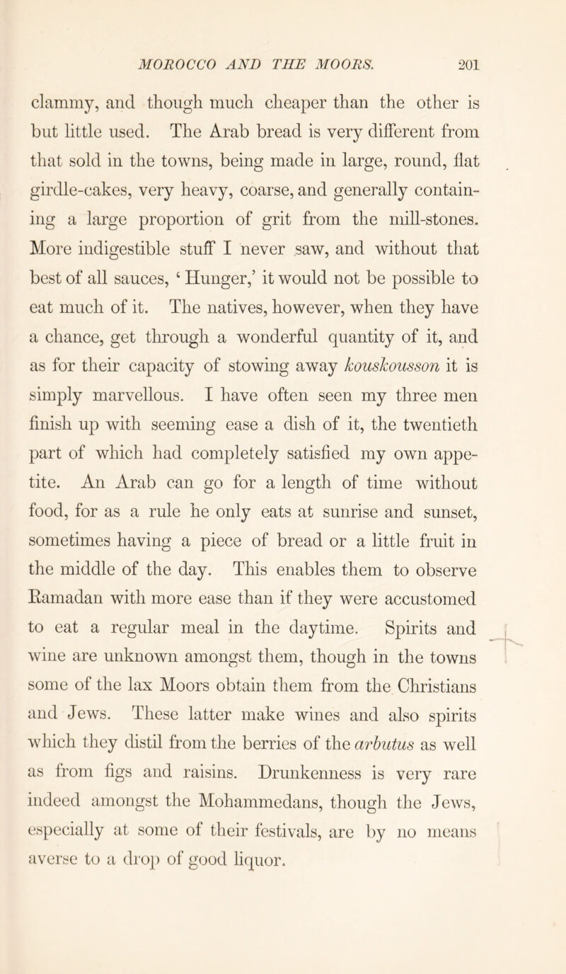clammy, and though much cheaper than the other is but little used. The Arab bread is very different from that sold in the towns, being made in large, round, flat girdle-cakes, very heavy, coarse, and generally contain- ing a large proportion of grit from the mill-stones. More indigestible stuff I never saw, and without that best of all sauces, ‘ Hunger,’ it would not be possible to eat much of it. The natives, however, when they have a chance, get through a wonderful quantity of it, and as for their capacity of stowing away kousJcousson it is simply marvellous. I have often seen my three men finish up with seeming ease a dish of it, the twentieth part of which had completely satisfied my own appe- tite. An Arab can go for a length of time without food, for as a rule he only eats at sunrise and sunset, sometimes having a piece of bread or a little fruit in the middle of the day. This enables them to observe Kamadan with more ease than if they were accustomed to eat a regular meal in the daytime. Spirits and wine are unknown amongst them, though in the towns some of the lax Moors obtain them from the Christians and Jews. These latter make wines and also spirits which they distil from the berries of the arbutus as well as from figs and raisins. Drunkenness is very rare indeed amongst the Mohammedans, though the Jews, especially at some of their festivals, are by averse to a drop of good liquor. no means