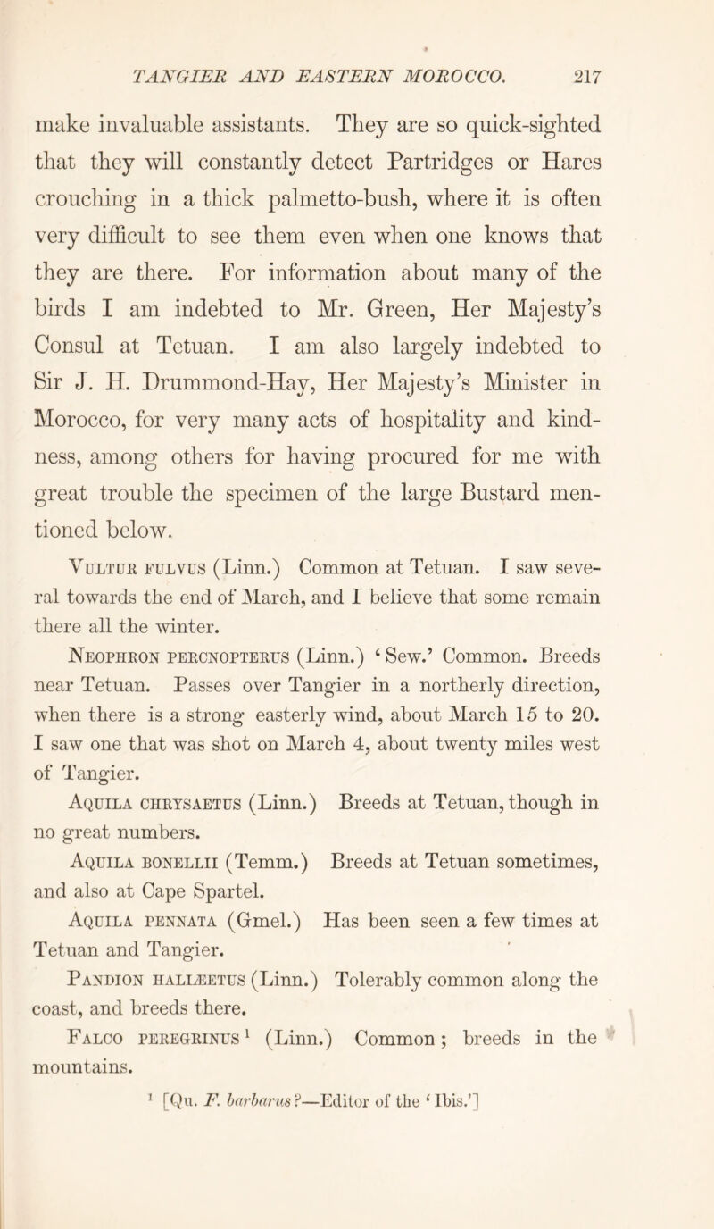 make invaluable assistants. They are so quick-sighted that they will constantly detect Partridges or Hares crouching in a thick palmetto-bush, where it is often very difficult to see them even when one knows that they are there. For information about many of the birds I am indebted to Mr. Green, Her Majesty’s Consul at Tetuan. I am also largely indebted to Sir J. H. Drummond-Hay, Her Majesty’s Minister in Morocco, for very many acts of hospitality and kind- ness, among others for having procured for me with great trouble the specimen of the large Bustard men- tioned below. VuLTUR FULYUS (Linn.) Common at Tetuan. I saw seve- ral towards the end of March, and I believe that some remain there all the winter. Neophron percnopterus (Linn.) ‘ Sew.’ Common. Breeds near Tetuan. Passes over Tangier in a northerly direction, when there is a strong easterly wind, about March 15 to 20. I saw one that was shot on March 4, about twenty miles west of Tangier. Aquila chrysaetus (Linn.) Breeds at Tetuan, though in no great numbers. Aquila bonellii (Temm.) Breeds at Tetuan sometimes, and also at Cape Spartel. Aquila pennata (Gmel.) Has been seen a few times at Tetuan and Tangier. Pan DION iialItEetus (Linn.) Tolerably common along the coast, and breeds there. Falco peregrines^ (Linn.) Common; breeds in the mountains. ^ [(he F. harhnrHS?—Editor of the ‘ Ibis.’]