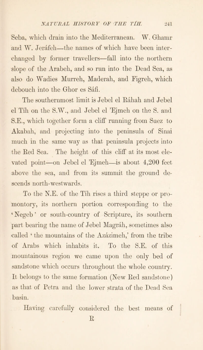 Seba, whicli drain into the Mediterranean. W. Ghamr and W. Jerafeh—tlie names of which have been inter- changed by former travellers—fall into the northern slope of the Arabeh, and so run into the Dead Sea, as also do Wadies Miirreh, Maderah, and Figreh, which debouch into the Ghor es Safi. The southernmost limit is Jebel el Eahah and Jebel el Tih on the S.W., and Jebel el ’Ejmeh on the S. and S.E., which together form a cliff running from Suez to Akabah, and projecting into the peninsula of Sinai much in the same way as that peninsula projects into the Eed Sea. The height of this cliff at its most ele- vated point—on Jebel el Ejmeh—is about 4,200 feet above the sea, and from its summit the ground de- scends north-westwards. To the N.E. of the Tih rises a third steppe or pro- montory, its northern portion corresponding to the ‘ Negeb ’ or south-country of Scripture, its southern part bearing the name of Jebel Magrah, sometimes also called ‘ the mountains of the Azazimeh,’ from the tribe of Arabs which inhabits it. To the S.E. of this mountainous region we came upon the only bed of sandstone which occurs throughout the whole country. It belongs to the same formation (New Eed sandstone) as that of Petra and tlie lower strata of the Dead Sea basin. Having carefully considered the best means of E