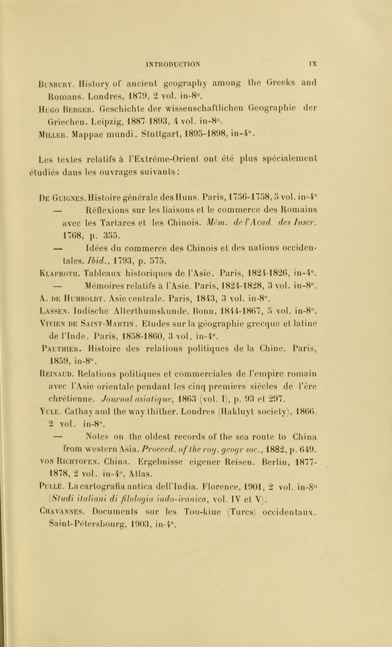 ΒιΜΗΊίΥ. llisloi-y υΓ ancipnl geogi-aphy among Llio Gi-ccUs and Uoinans. Londres, 1879, ^ vol. in-S®. lli'GO Hkrgkh. fieschiclile der wissenschariliclien (ieograi)hie der Oriecdien. Leipzig. 1.S871S93, Λ vol. in-8°. Milleh. Mappae mundi. SluUgarl, 189o-1898, in-4°. Les textes relatifs à rLxlrème-Orienl ont été plus spécialement étudiés dans les ouvrages suivants: De Guignes. Histoire générale desHuns. Paris, 17.30-1738, .3 vol. in-l“ — Réllexions sur les liaisons et le commerce des Romains avec les Tartares et les Chinois. Mém. dr l’Acad. des [user. 1708, p. 333. — Idées du commerce des Chinois et des nations occiden- tales. Ibid., 1793, p. 373. Κυ.·\ΡΗ0ΤΜ. Tableaux historiques de l’Asie. Paris, 1821-18:20, in-l“. — Mémoires relatifs à l’Asie. Paris, 1821-1828, 3 vol. in-8“. A. DE Humboldt. Asie centrale. Paris, 1813, 3 vol. in-8“. Lassen. Indische Alterthumskunde. Bonn, 1811-1807, 3 vol. 10-8“. Vivien de Saint-Martin. Etudes sur la géographie grecque et latine de l'Inde. Paris, 1838-1800, 3 vol. in-i“. Pautiiier. Histoire des relations politiques de la Chine, l’aris, 1839, in-8“. Reixaud. Relations politiques et commerciales de l’empire romain avec l’Asie orienlaie pendant les cinq premiers siècles de Tère chrétienne. Jourtial asiatique^ 1803 (vol. I), p. 93 et 297. YuLE. Calhayaud the way thither. Londres (Hakluyl society), 1800, 2 vol. 111-8’’. — Notes on the oldest records of the sea route to China from western Asia. /*roceed. of the roq. geogr soc., 1882, p. 019. voN Riciitofen. China. Ergehnisse eigener Reisen. Berlin, 1877- 1878, 2 vol. in-l“, Atlas. PuLLÉ. La cartografia antica dell’India. Elorence, 1901, 2 vol. in-8° {Sliidi ilaüani di filologia indo-iranica, vol. IV et VI. Ciiava.nnes. Documents sur les Tou-kiue (Turcsl occidentaux. Sainl-P('‘Lersbourg, 1903, in-l.