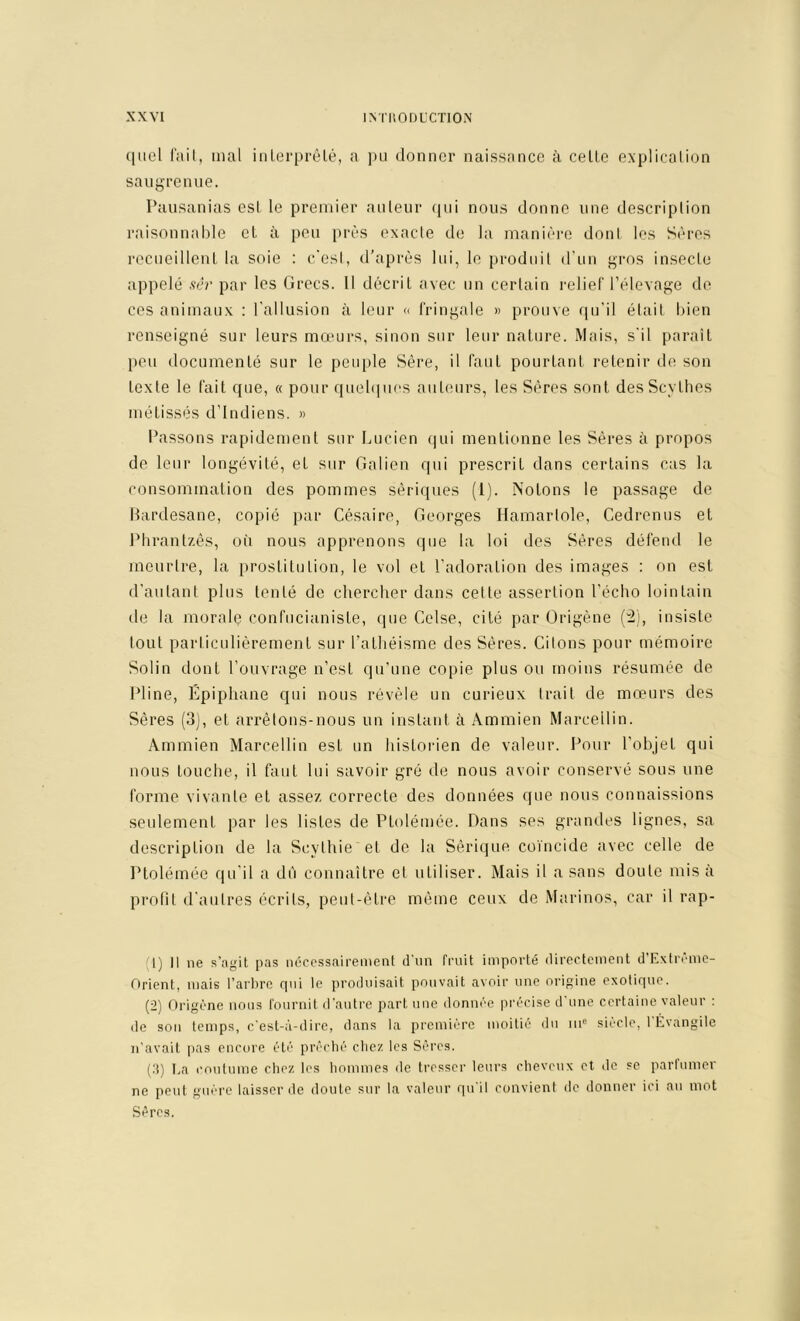 (jiiel l'ail, mal inlerprêlé, a ]hi donner naissance à celle explicalion saugrenue. Pausanias esl le premier anleur fpii nous donne une description raisonnable et à peu près exacte de la manière doni les Sères recneillenl la soie : c'esi, d’après lui, le prodiiil d’un gros insecle appelé .ver par les Grecs. Il décril avec un cerlain relief l’élevage do ces animaux : l'allusion à leur <i fringale » prouve qu’il était bien renseigné sur leurs mœurs, sinon sur leur nature. Mais, s’il parait peu documenté sur le peuple Sère, il faut pourtant retenir de son texte le fait que, « pour quel(|uos auteurs, les Sères sont des Scythes métissés d’indiens. » Passons rapidement sur Lucien qui mentionne les Sères à propos de leur longévité, et sur Galien qui prescrit dans certains cas la consommation des pommes sériques (1). Notons le passage de Hardesane, copié par Césaire, Georges Hamarlole, Cedrenus et Phrantzês, où nous apprenons que la loi des Sères défend le meurlre, la i)roslitulion, le vol et l’adoration des images : on esl d’autant plus tenté de chercher dans cette assertion l’écho lointain de la morale confucianiste, que Celse, cité par Origène ('2), insiste tout parlicnlièremenl sur l’athéisme des Sères. Citons pour mémoire Solin dont l’ouvrage n’est qu'une copie plus ou moins résumée de Pline, Epiphane qui nous révèle un curieux trait de mœurs des Sères (3), et arrêtons-nous un instant à Ammien Marcellin. Ammien Marcellin est un historien de valeur. Pour l’objet qui nous touche, il faut lui savoir gré de nous avoir conservé sons une forme vivante et assez correcte des données que nous connaissions seulement par les listes de Ptolémée. Dans ses grandes lignes, sa description de la Scythie et de la Sérique coïncide avec celle de Ptolémée qu’il a dù connaitre et utiliser. Mais il a sans doute mis à prolit d’autres écrits, peut-être même ceux de Marinos, car il rap- (1) Il ne s’,agit pas nécessairement d'iin fruit importé directement d’Extrême- Orient, mais l’arbre rpii le produisait pouvait avoir une origine exotique. (2) Origène nous fournit d’autre part une donnée précise d'une certaine valeur : de son temps, c'est-.ï-dire, dans la première moitié du in® siècle, 1 Évangile n’avait pas encore été prêché chez les Sères. (.1) I.a coutume chez les hommes de tresser leurs cheveux et de se parinmer ne peut guère laisser de doute sur la valeur qu'il convient de donner ici au mot Sères.