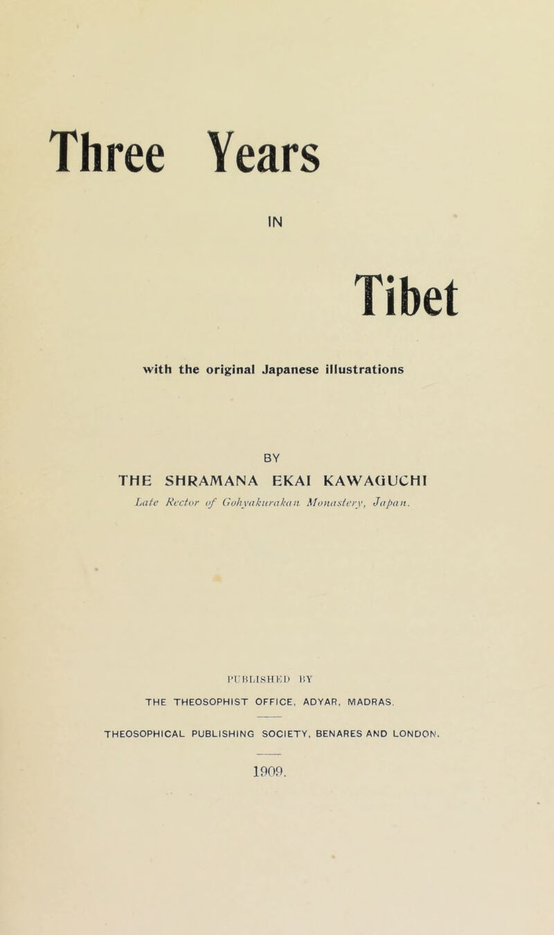 Three Years IN with the original Japanese illustrations BY THE SHRAMANA EKAI KAWAGUCHI Late Rector of Gohynkiirakon Momisterv, Japan. l■t;lU,lSHKI) I'.Y THE THEOSOPHIST OFFICE, ADYAR, MADRAS. THEOSOPHICAL PUBLISHING SOCIETY, BENARES AND LONDON. 1909.