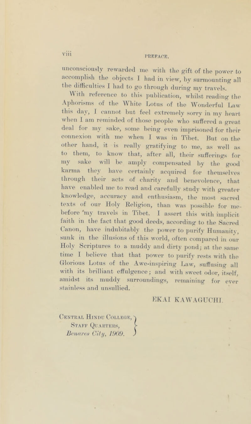 VIU I’lfRFArE. unconsciously rewarded me witli the of the power to accomplish the objects J had in view, by surmounting nil the difficulties I hud to go through during my travels. VVitli reference to tliis i)ublication, whil.st reading the Aphorisms of tin* White l.otus of the Wonderful Law this day, 1 cannot but feel extremely sorrv in my heart when I am reminded of those people who sufferi'd a great deal for my sake, some being even imjirisoned for their coniH'.xion with me when J was in 'J’ibet. Lint on the other hand, it is really gratifying to me, as well as to tlnun, to know tliat, after all, their suffei'ings for my sake will be amply compensated bv the good karma tlu'y have certainly acipiired for themsedves (hrough their acts ot charity and lamevolencc', that have enabled nu* to read and carefully studv with greater knowledge, accuracy and enthusiasm, the most sacred texts of our Holy Ileligion, than was jiossible for me- before 'my travels in 'J’ibet. I assert this witli inpilicir faith in the fact that good deeds, according to the Sacred Canon, have indubitably the ])ower to purifv Humanitv, sunk in the illusions of this world, ofteti compared in our Holy Scriptures to a muddy and dirty jiond; at the saim' time T lielieve that that power to jmrifv rests with th(‘ (florious Lotus of the Awe-insjiiring Law, suffusing all with its brilliant effulgence; and with sweet odor, itself, amidst its muddy surroundings, rmnainiuir for ever stainless and unsullied. LKAl KAWAHUCHI. Central Hindu Ciu.leoe, Stake (^Iuauteks, iSni.Krt’n (h'fi/, IfXH). }