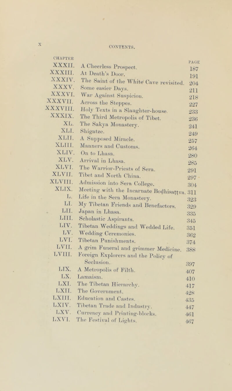 CON'TKNTS. CHAI’TKR XXXJJ. XXXlll. xxxrv. XXXV. xxxvr. XXX VII. xxxviii. XXXIX. XL. XLI. Xl.II. XLII1. XIJV. XLV. XLVf. XLVil. XLV III. XLIX. I.. LI. LIl. LIII. LIV. I.V. LVI. LVII. I.VIII. LIX. I.X, I.XI. LXII. i.xni. 1.x IV. I.XV. LXVI. A Cheeiless Pi-ospect. At Oeiitli’s J)i)(>i-. 1 lie Saint of tlie V Lite' Cave revisited. Home easier Days. War Ag-ainst Suspidon. Across the Steppes. Holy 'I’exts in a Slaugliter-house. The Thinl Metro])olis of Tibet. I he Sakya iMonasteiy. I’.MiE 187 191 204 211 218 227 28:l 28(i 241 Shigatze. A SnjijKised Miracle. Manners and Customs. (^n to Lhasa. Ari'ival in Lhasa. 'I'he Warrior-Pi'iests of Sera. Tibet iind North C’hina. Admission into Sera (College. Meeting- with the Incarnate Podhisattva Life in the Sera Monastery. My Tibetan Friends and Benefactors. 249 257 264 280 285 291 297 304 311 323 329 Japan i?! Lhasa. Scholastic Aspirants. Tibetan Weddings and Wedded Life. 351 Wedding Ceremonies. ;^(^2 I’ibetan Punishments. A grim Funeral and grimmer Medicine. 388 Foreign E.xplorei-s and the Policv of Seclusion. A Metro])olis of Filth. 407 Lamaism. 4]^ 'J’he 3’ibetan Hierandiy. .J.17 3'he Covernment. .(.of: Education and Castes. 425 'I'ibetan Trade and Industrv. 4.1.7 Currency and Printing-blocks. .g;! 3’he f'estival of Lights. .1.(57