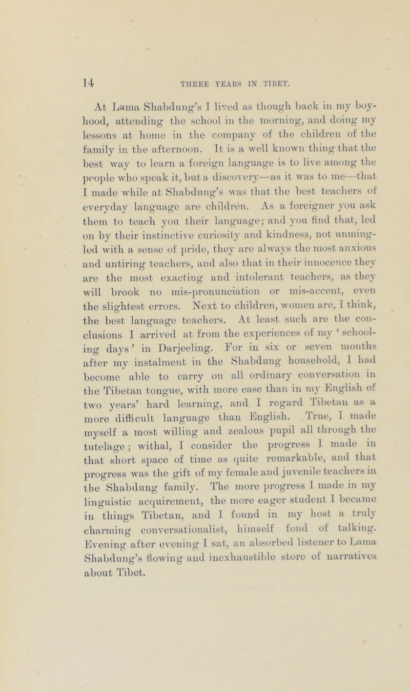 At JjHiuu vSluibdung’s I lived as though back in uiy bo}’- hood, attending the school in tlie morning, and doing my lessons at homo in the com])iiny of the children of the family in the afternoon. It is a well known thing that the best way to learn a foreign language is to live among the pi'ople who s})eak it, but a discovery—as it was to me—that I made while at Shabdung’s was that the be.st teachers of everyday language are children. As a foreigner you a.sk them to teach you their language; and you find that, led on by their instinctive curio.sity and kindness, not unming- led with a sense of pride, they are always the most anxious and untiring teachers, and also that in their innocence they are the most exacting and intolerant teachers, as they will brook no mis-pronunciation or mis-accent, even the slightest errors. Next to children, women are, I think, the best language teachers. At least such are the con- clusions I arrived at from the experiences of my ‘ school- ing days’ in Darjeeling. For in six or seven months after my instalment in the Shabdung household, 1 had become able to carry on all ordinary conversation in the Tibetan tongue, with more ease than in my English of two years’ hard learning, and I regard Tibetan as a more difficult language than Engli.sh. Irue, 1 made myself a most willing and zealous pupil all tlu’ough the tutelage; withal, I consider the progress I made in that short space of time as ([uite remarkable, and that progress was the gift of my female and juvenile teachers in the Shabdung family. The more progress 1 made in my linguistic acquirement, the more eager student 1 became in things ’libetan, and I found in my host a truly charming conversationalist, himself fond of talking. Evening after evening I sat, an absorbed listener to bama Shabdung’s flowing and inexhaustible store of narratives about 'I'ibet.