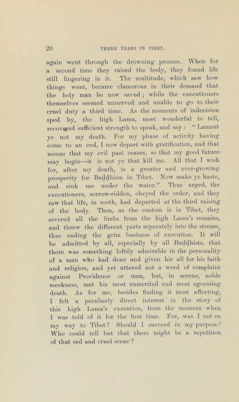 again went through the drowning process. When for a second time they raised the body, tliey found life still lingering in it. ^J’he multitude, which saw how things went, became clamorous in their demand that the holy man be now saved; while the executioners themselves seemed unnerved and unable to go to their cruel duty a third time. As the moments of indecision sped by, the high Lama, most wondei'ful to tell, recov«^-ed sutHcient strength to speak, and say : “ Lament ye not my death. For my jihase of activity having come to an end, 1 now depart with gratification, and that means that my evil past ceases, so that my good future may begin—it is not ye that kill me. All that I wish for, after my death, is a greater and ever-growing pro.sperity for Buddhism in Tibet. Now make ye haste, and sink me under the water.” Thus urged, the executioners, sorrow-ridden, obeyed the order, and they saw that life, in sooth, had departed at the third raising of the body. Then, as the custom is in Tibet, they .severed all the limbs from the high Lama’s remains, and threw the different parts separately into the stream^ thus ending the grim business of execution. It will be admitted by all, especially by all Buddhi.sts, that there was something loftily admirable in the per.sonality of a man who had done and given his all for his faith and religion, and yet uttered not a word of complaint against Providence or man, but, iu serene, noble meekness, met his most unmerited and most agonising death. As for me, besides finding it most affecting, I felt a peculiarly direct interest in the story of this high Lama’s execution, from the moment when 1 was told of it for the first time. For, was I not on my way to 'I'ibet ? Should I succeed iu my ])urpose? Who could tell but that there might be a re])etitiou of that sad and cruel scene ?
