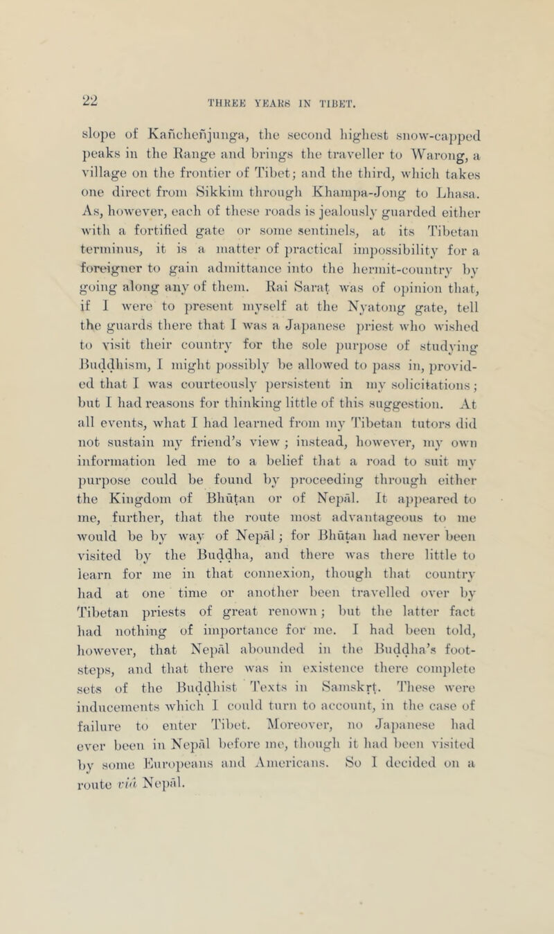 slope of Kanchcfijunga, tlie second liig-hest snow-capped peaks in the Kange and brings the traveller to Warong, a village on the frontier of Tibet; and the third, which takes one direct from Sikkim throngh Khampa-Jong to Lhasa. As, however, each of these roads is jealously guarded either with a fortified gate or some sentinels, at its Tibetan terminus, it is a matter of jiractical impossibility for a foreigner to gain admittance into the hermit-country by going along any of them. Rai Sarat was of opinion that, if 1 were to present myself at the Nyatong gate, tell the guards there that 1 was a Japanese ])ricst who wished to visit their country for the sole purjiose of studving Ruddhism, I might possibly be allowed to pass in, provid- ed that I was courteously persistent in my solicitations; but I had I'easons for thinking little of this suggestion. At all events, what I had learned from my Tibetan tutors did not sustain my friend’s view ; instead, however, my own information led me to a belief that a road to suit my purpose could be found by proceeding through either the Kingdom of Bhutan or of Nepal. It ajijieared to me, further, that the route most advantageous to me would be by way of Nepal ; for J3hutan had never been visited by the Buddha, and there was there little to learn for me in that connexion, though that country had at one time or another been travelled over by Tibetan priests of great renown; but the latter fact had nothing of importance for me. I had been told, howevei*, that Nepal abounded in the Buddha’s foot- steps, and that there was in existence there comjilete sets of the Buddhist ’I'exts in Samskrt. ’I’liese were inducements which I could turn to account, in the case of failure to enter Tibet. Moreover, no Japanese had ever been in Nepi'd before me, though it had been visited by some Kuropeans and Americans. So 1 decided on a route vi<l Ne])al.