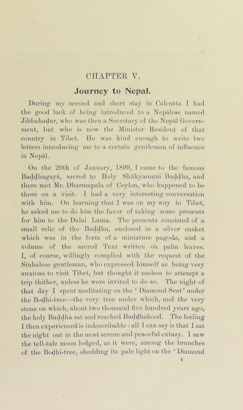 CTIAPTER V. Journey to Nepal. During juy second and sliorfc stay in Calcnita T liad the good luck of being introduced to a Neprdcse na-iued Jibbaliadur, who was then a Secretary of tlie Ne])rd Govern- ment, but who is now tlie Minister Resident of tliat country in Tibet. He was kind enougli to write two letters introduciug me to a certain gentleman of iuHuence in Neprd. On the 20th of January, 1899, I came to the famous Buddhagaya, sacred to Holy Shakyamuui Buddha, and there met Mr. Dharniapala of Ceylon, who happened to be there on a visit. I had a very interesting conversation with hini. On learning that I was on my way to Tibet, he asked me to do him the favor of taking some presents for him to the Dalai Lama, ddie ])resents consisted of a small relic of the Bnddha, enclosed in a silver casket which was in the form of a miniature pagod.ii, and a volume of the sacred Text written on palm leaves. I, of course, willingly complied with the recpiest of the Sinhalese gentleman, who expressed himself as being very anxious to visit Tibet, but thought it useless to attempt a trip thither, unless he were invited to do so. The night of that day I spent meditating on the ^ Diamond Seat Ainder the Bodhi-tree—the very tree under which, and the very stone on which, about two thousand five hundred years ago, the holy Buddha sat and reached Buddhahood. The feeling I then experienced is indescribable : all I can say is that I sat the night out in the most serene and peaceful extasy. I saw the tell-tale moon lodged, as it were, among the branches of the Bodhi-tree, shedding its ])ale light on the ^ Diamond