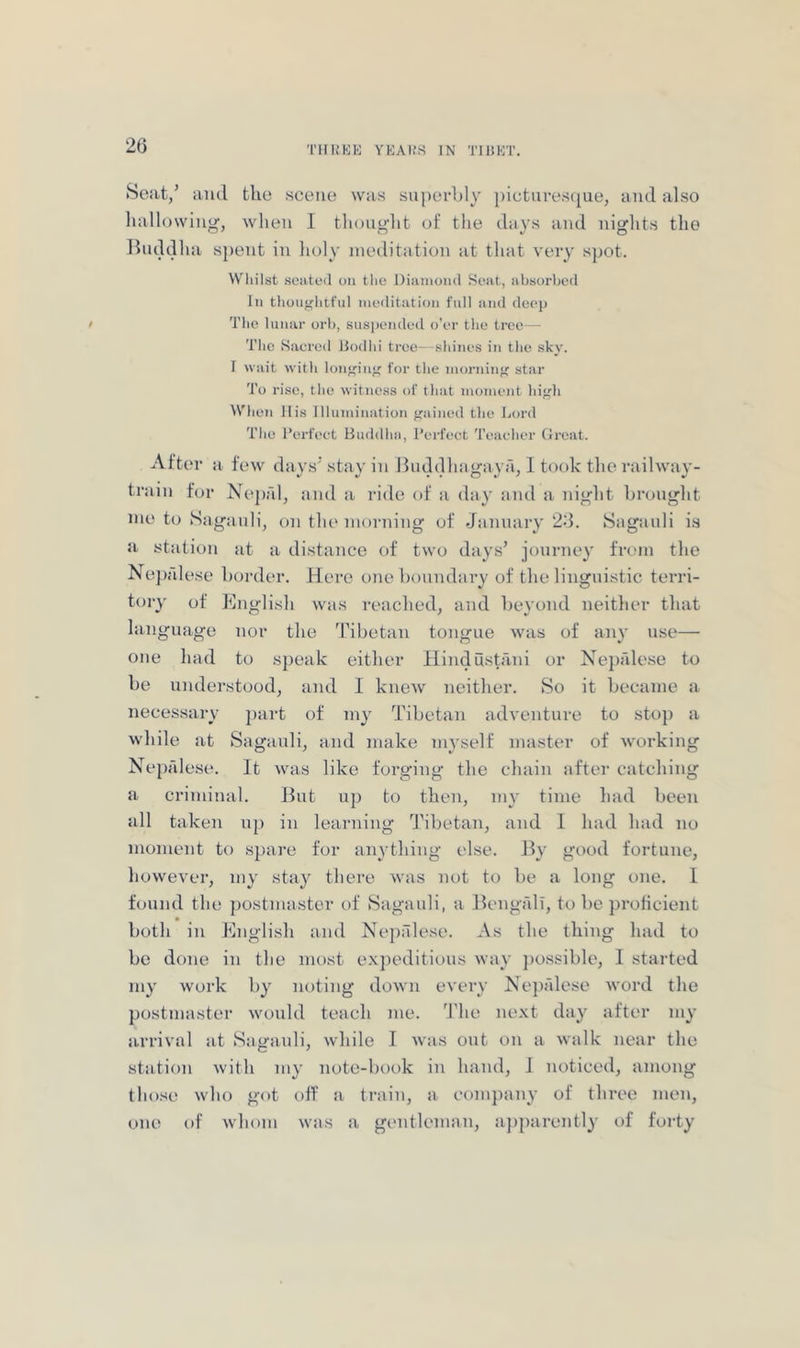 Scat/ and the scene was superbly pictnrescjue, and also hallowing, when 1 thoiiglit of the days and nights the Buddha s{)ent in lioly meditation at that very spot. Wliilst seateil t)ii the Diiiiiiond Si'iit, absurbeil In thouglitful iiKMlitation full and deop / The lunar orb, snsi)endc‘d o’or tlio tree— Tlic Sacred Bodlii tree- sbines in the sky. I wait with loiif'in^ for the inorniiif' star 'I’o rise, the witness of that moment hif^li When His Illumination fjained the Lord The I’erfeet Huddha, I’erfect Teacher Great. After it few days'stay in Buddhagaya, I took the railway- tniin for Nepal, tind a ride of it thiy find a night brought me to Saganli, on the morning of Jiinnary 26. Sagiinli is St stiition at a distance of two days’ journey from the Nep alese border. Here one bonnditry of the linguistic terri- tory of English Wits reached, and Iteyond neitlier that language nor the Tibetan tongue was of any use— one liad to speak either Hindustani or Ne])ale.se to be understood, and I knew neitlier. So it became a necessary ])art of my Tibetan adventure to sto}) a while at Saganli, and make myself master of working Nepalese. It was like forging the chain after catching a criminal. But up to then, my time had been all taken up in learning Tibetan, and 1 had had no moment to sjiare for anything else. By good fortune, however, my stay there was not to be a long one. I found the postmaster of Saganli, a BengfdT, to be proficient both in English and Nejialese. As the thing had to be done in the most exjieditious way jio.ssible, I started my work liy noting down every Nepalese word the postmaster would teach me. 'I'lie next day after my arrival at Saganli, while I was out on a walk near the station with my note-book in hand, I noticed, among those who got off a train, a comjiany of three men, one of whom was a gentleman, ajiparently of forty