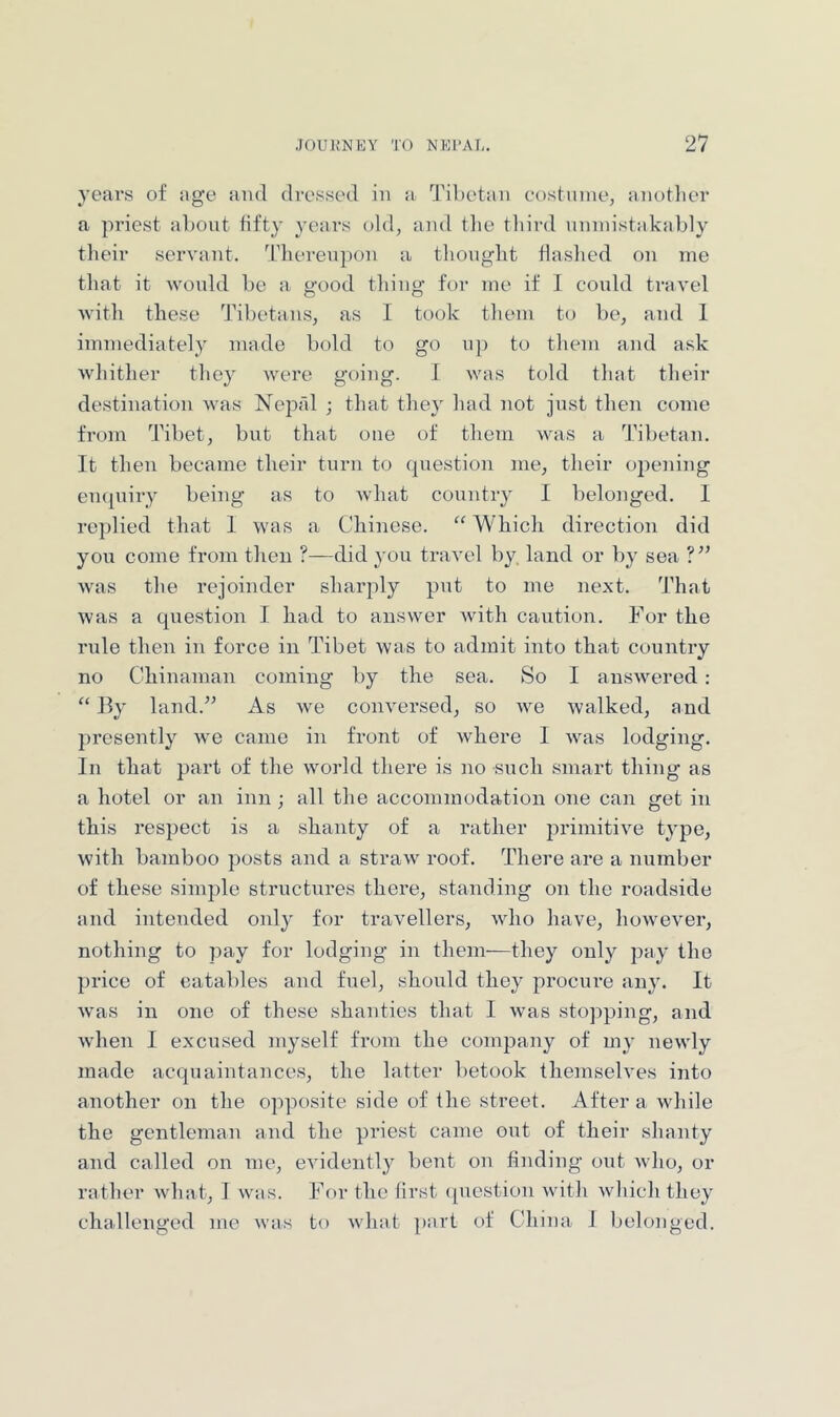 years of age and dressed in a Tibetan costninej anotlier a priest about fifty years old, and the tliird unmistakably their servant. Thereupon a thought flashed on me that it wonld be a good thing for me if I conld travel Avith these Tibetans, as 1 took them to be, and 1 immediately made bold to go np to them and a.sk whither they Avere going. I Avas told that their destination Avas Nepfd ; that they had not just then come from Tibet, but that one of them Avas a Tibetan. It then became their turn to question me, their opening enquiry being as to Avhat country I belonged. I replied that 1 was a Chinese. Which direction did you come from then ?—did you travel by. laud or by sea Avas the rejoinder sharply put to me next. That Avas a question I had to answer Avith caution. For the rule then in force in Tibet Avas to admit into that country no Chinaman coming by the sea. So I ausAvered ; “ lly land.” As Ave conversed, so Ave Avalked, and presently Ave came in front of Avhere I Avas lodging. In that part of the Avorld there is no such smart thing as a hotel or an inn ; all the accommodation one can get in this respect is a shanty of a rather primitive t^^pe, Avith bamboo posts and a straAv roof. There are a number of these simple structures there, standing on the roadside and intended only for traAmllers, avIio have, lioAveAmr, nothing to pay for lodging in them—they only pay the price of eatables and fuel, should they prociu-e any. It Avas in one of these shanties that I Avas stopping, and Avhen I excused myself from the company of my neAvly made acquaintances, the latter betook themselves into another on the opposite side of the street. After a Avhile the gentleman and the priest came out of their shanty and called on me, eA'idently bent on finding out Avdio, or rather Avliat, I was. For the first (picstion Avith Avhich they challenged me avus to Avhat part of China I belonged.