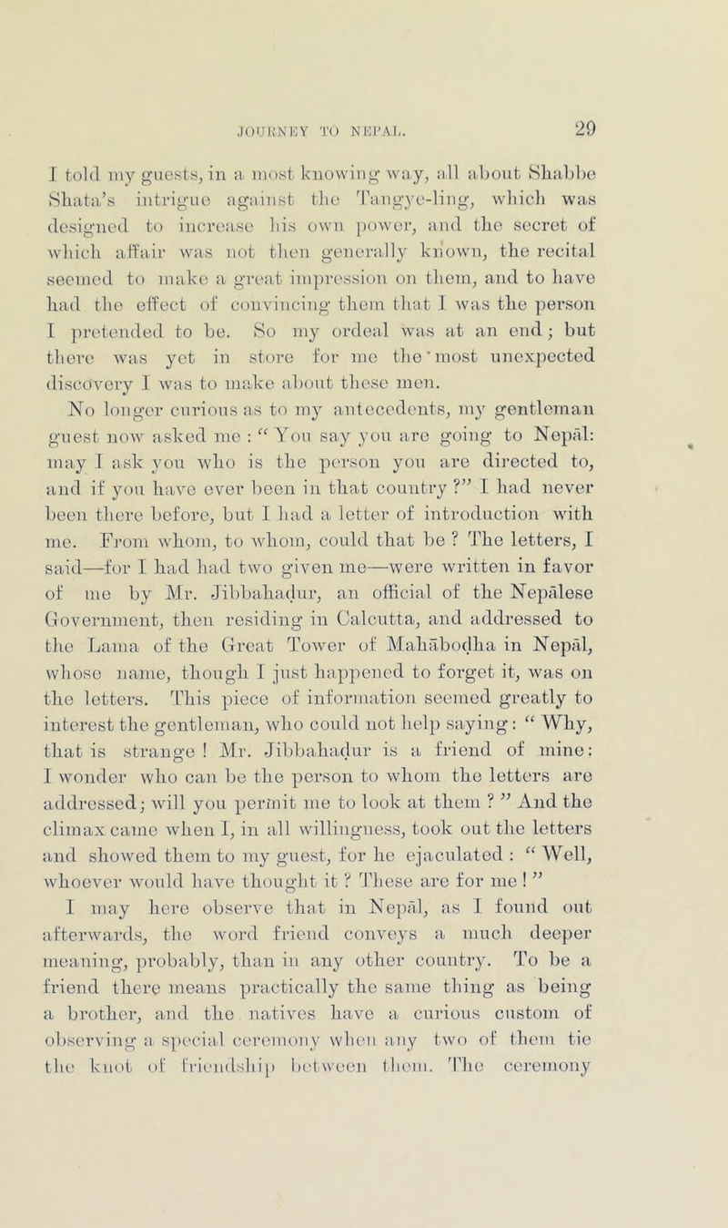 I told iiiy guests, in a most knowing way, idl about Sliabbo Shata’s intrigue aguiust the 'l’aiig}’e-ling, wliicli was designed to increase his own j)ower, and tlie secret of wddeh affair was not then generally known, the recital secined to make a great impression on tliem, and to have had the effect of convincing them that 1 was the pei’son I pretended to be. So my ordeal was at an end; but there Avas yet in store for me the'most unexpected discovery I was to madee about these men. No longer curious as to my antecedents, my gentleman guest noAv asked me : “ You say you are going to Noprd: may I ask you Avho is the person you are directed to, and if you have over boon in that country ?” I had never been there before, but I liad a letter of introduction with me. Fi’om whom, to whom, coiild that be ? The letters, I said—for I had had tAvo given me—were Avritten in favor of me by Mr. Jibbahadur, an official of the Neptilese Cxovernment, then residing in Calcutta, and addressed to the Lama of the Great ToAver of Mahabodha in Nepal, whose name, though I just happened to forget it, Avas on the letters. This piece of information seemed greatly to interest the gentleman, Avho could not hel}) saying: “ Why, that is strange! Mr. Jibbahadur is a friend of mine: I wonder who can be the person to Avhoin the letters are addressed; Avill you perinit me to look at them ? ” And the climax came Avhen I, in all Avillingness, took out the letters and showed them to my guest, for he ejaculated : “ Well, whoeAmr AAmuld have thought it ? '^^Phese are for me I ” I may here obseiwe that in Nepfd, as I found out a-fterAvards, the Avord friend coinmys a much deeper meaning, probably, than in any other country. To be a friend there means practically the same thing as being a brother, and the natiAms have a curious custom of observing a special ceremony vvlieu asiy two of them tic the knot of friendship between Huun. The ceremony