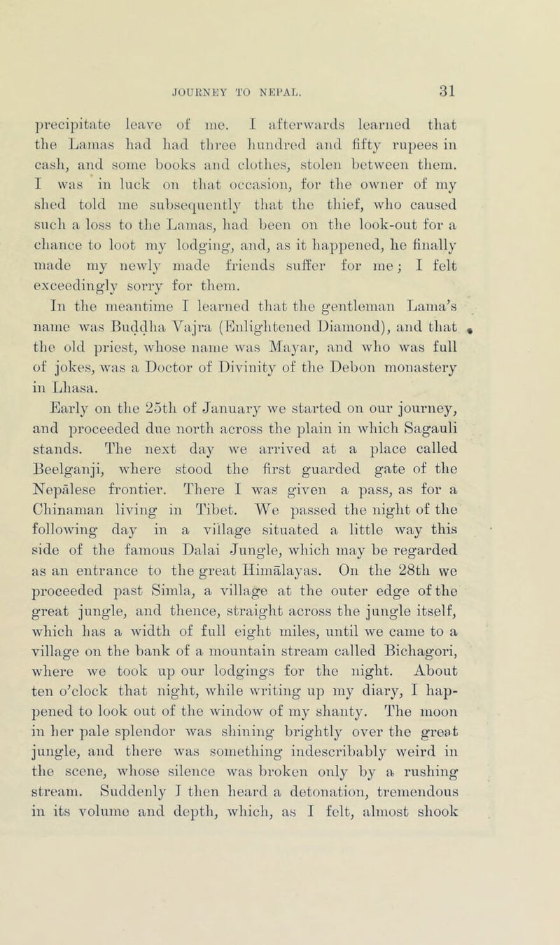 })recipitate leave of iiie. I afterwards learned that the Ijaiuas had had three hundred and fifty rupees in cash, and some books and clothes, stolen between them. * I was in luck on that occasion, for the owner of my shed told me subsequently that the thief, who caused such a loss to the Lamas, had been on the look-out for a chance to loot my lodging, and, as it happened, he finally made my newly made friends suffer for me; I felt exceedingly sorry for them. In the meantime I learned that the gentleman Lama’s name was Buddha Vajra (Mnlightcned Diamond), and that » the old priest, Avhose name was Ma3'ar, and who was full of jokes, was a Doctor of Divinity of the Debon monastery in Lhasa. Earl}' on the 25th of January we started on our journey, and proceeded due noi’th across the plain in which Sagauli stands. The next day we arrived at a place called Beelganji, Avhere stood the first guarded gate of the Nepalese frontier. There I Avas giv'en a pass, as for a Chinaman living in Tibet. Wc passed the night of the folloA\dng day in a A'illage situated a little Avay this side of the famous Dalai Jungle, Avhich may be regarded as an entrance to the great Himalayas. On the 28th vve proceeded past Simla, a A'illage at the onter edge of the great jungle, and thence, straight across the jungle itself, Avhich has a Avidth of full eight miles, until Ave came to a village on the bank of a mountain stream called Bichagori, Avhere Ave took up our lodgings for the night. About ten o’clock that night, Avhile Avriting up my diaiy, I hap- pened to look out of the AvindoAv of my shanty. The moon in her ])ale splendor Avas shining brightly OAmr the great jungle, and there Avas something indescribably Aveird in the scene, Avhose silence Avas broken only by a rushing stream. Suddenly I then heard a detonation, tremendous in its volume and depth, Avhich, as I felt, almost shook