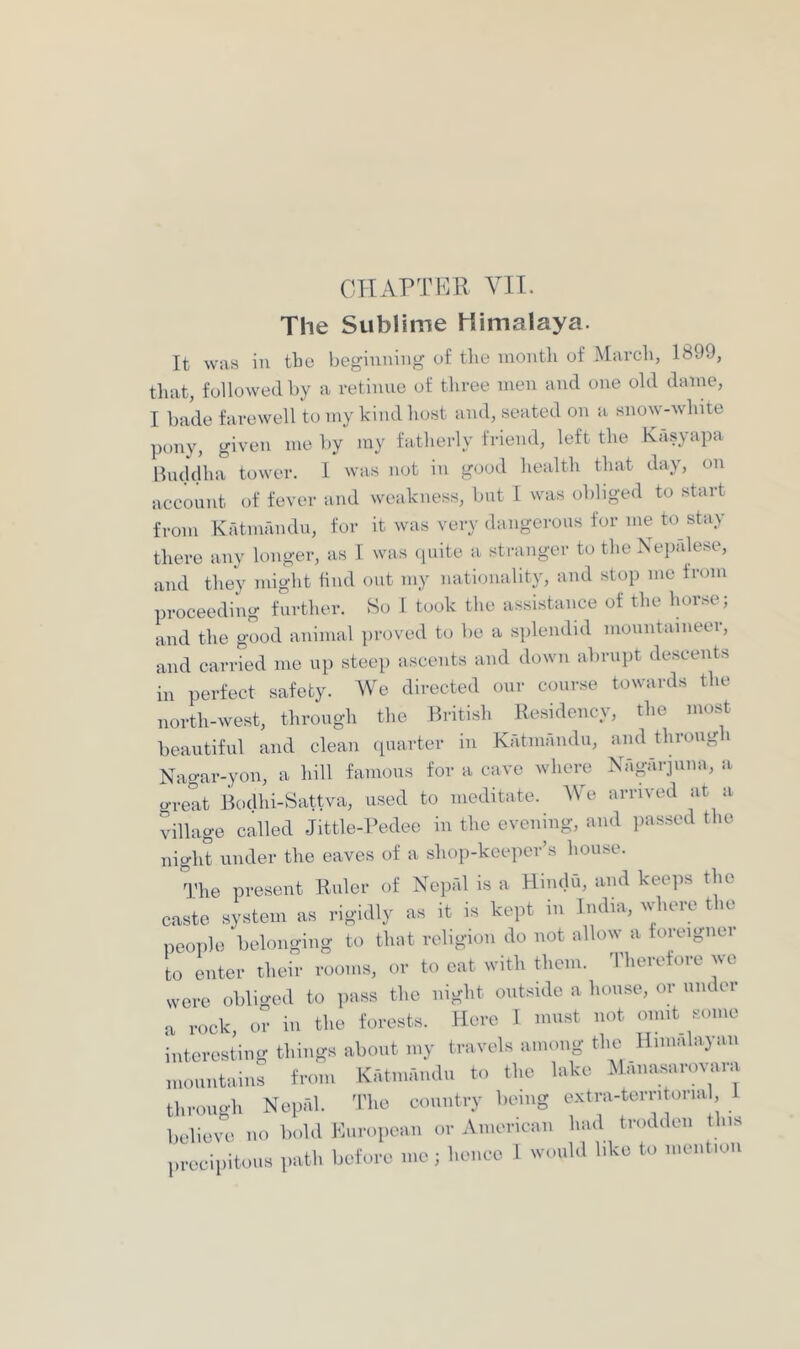 The Sublime Himalaya. It was in tbe beginning of the month of March, 1899, that, followed by a retinue of tliree men and one old dame, I bade farewell to my kind host and, seated on a snow-white pony, given me by my fatherly friend, left the Kasyapa Buddha tower. 1 was not in good health that day, on account of fever and weakness, but 1 was obliged to start from Katmandu, for it was very dangerous for me to stay there any longer, as 1 was (juite a stranger to the Nepalese, and they inight find out my nationality, and stop me from proceeding further. So 1 took the assistance of the horse; and the good animal ])roved to be a splendid mountaineer, and carried me up steep ascents and down abrupt descents in perfect safety. We directed onr course towards the north-west, through the British Residency, the most beautiful and clean (piarter in Kritmandu, and through Nagar-yon, a hill famous for a cave where Nagarjima, a grent Bodhi-Sattva, used to meditate. We arrived at a tdllage called Jittle-Pedee in the evening, and passed the night under the eaves of a shop-keeper’s house. The present Ruler of Nepfd is a Hindu, and kee]>s the caste system as rigidly as it is kept in India, where the peoiilo belonging to that religion do not allo^^ a foieignoi to enter their rooms, or to eat with them, 'riierefore we were obliged to pass the night outside a house, or under a rock, or in the forests. Here 1 must not omit some interesting things about my travels among the Himalayan mountains from Kritmandu to the lake Maiiasannai.i throiio-h Nepfd. I'he country being e.xtra-tcrritorial believe no bold European or American had trodden this precipitous path before me; hence 1 would like to mention