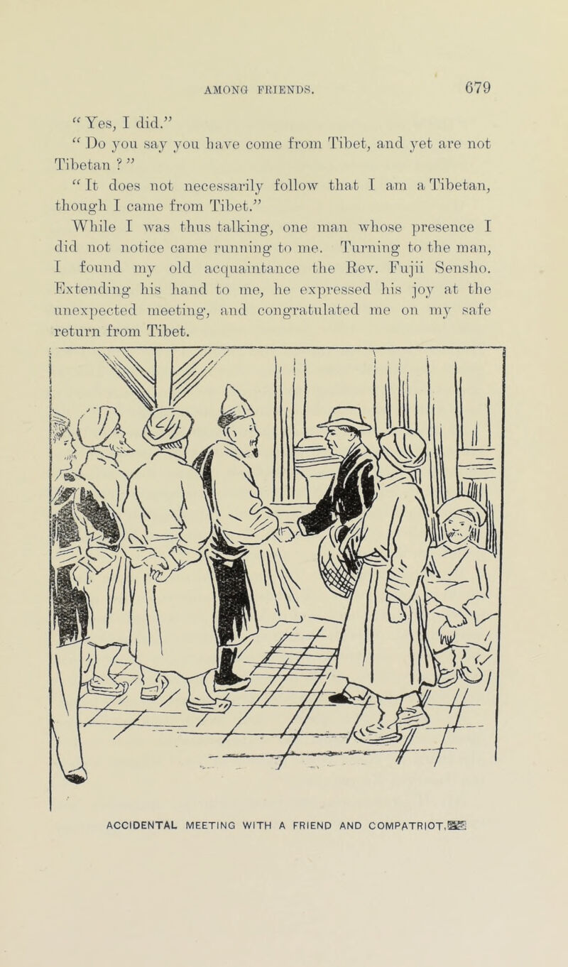 “ Yes, I did.” “ Do }ou say you Lave come from Tiliet, and yet are not Tibetan ? “ It does not necessarily folloAV that I am a ^ILbetan, though I came from Tibet.” While I was thus talking, one man whose presence I did not notice came imnning to mo. T'urning to the man, I found my old accpiaintance the Rev. Fujii Sensho. Extending his band to me, he expressed his joy at the unex]iected meeting, and congratulated me ou my safe return from Tibet. ACCIDENTAL MEETING WITH A FRIEND AND COMPATRIOT,