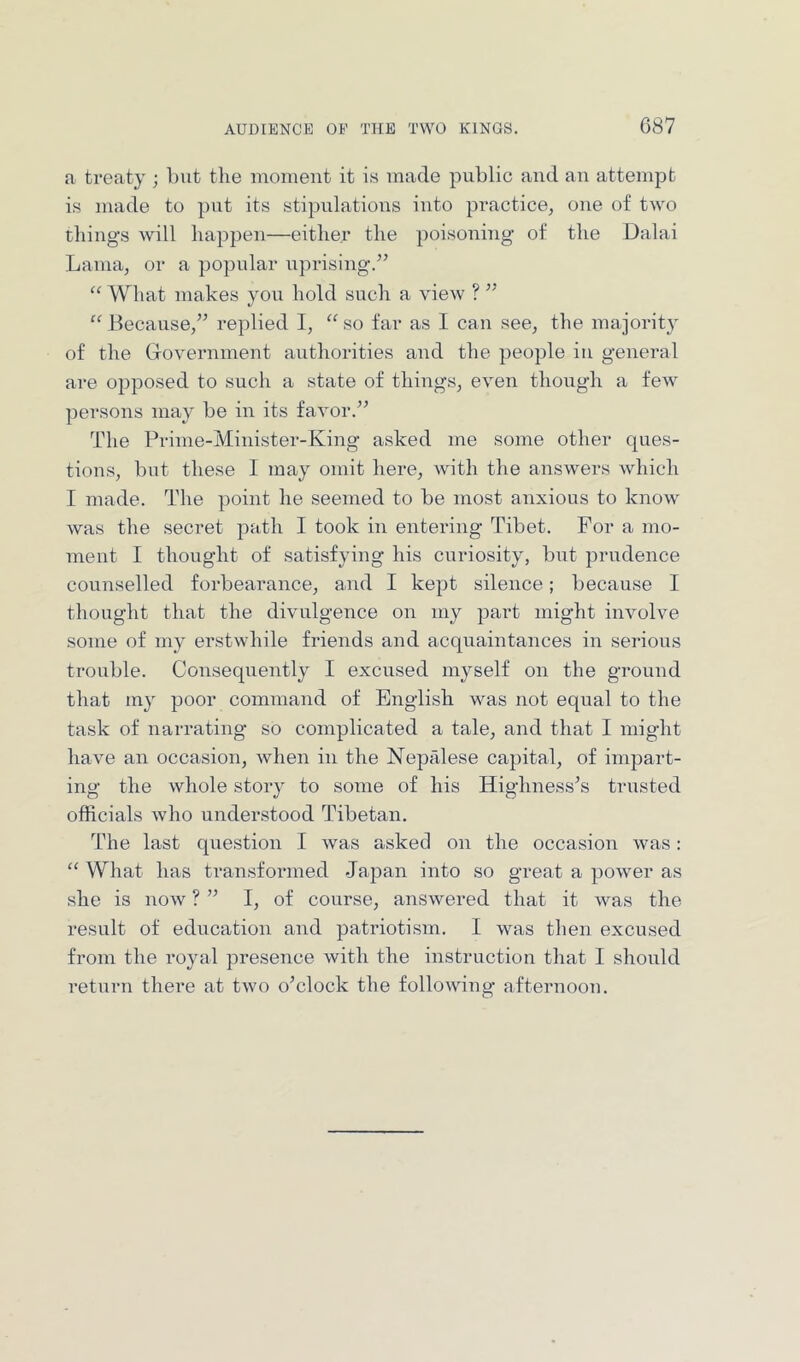 AUDIENCE OE THE TWO KINGS. C87 a treaty ; but the moment it i« made public and an attempt is made to put its stipulations into practice, one of two things will happen—either the poisoning’ of the Dalai Lama, or a popular upi’ising.^’ “ What makes you hold such a view ? ’’ “ Because,” replied I, “ so far as 1 can see, the majorit}- of the Grovernment authorities aud the jieople in general are opposed to such a state of things, even though a few persons may be in its favor.” The Prime-Minister-King asked me some other ques- tions, but these I may omit here, with the answers which I made. The point he seemed to be most anxious to know was the secret path I took in entering Tibet. For a mo- ment I thought of satisfying his curiosity, but prudence counselled forbearance, and I kept silence; because I thought that the divulgence on my part might involve some of my erstwhile friends and acquaintances in serious trouble. Consequently I excused myself on the ground that my poor command of English was not equal to the task of narrating so complicated a tale, and that I might have an occasion, when in the Nepalese cajiital, of impart- ing the whole story to some of his Highnesses trusted officials who understood Tibetan. The last question I was asked on the occasion was: “ What has transformed Japan into so great a power as she is noAv ? ” I, of course, answered that it was the result of education and patriotism. I was then excused from the royal presence with the instruction that I should return there at two o’clock the following afternoon.