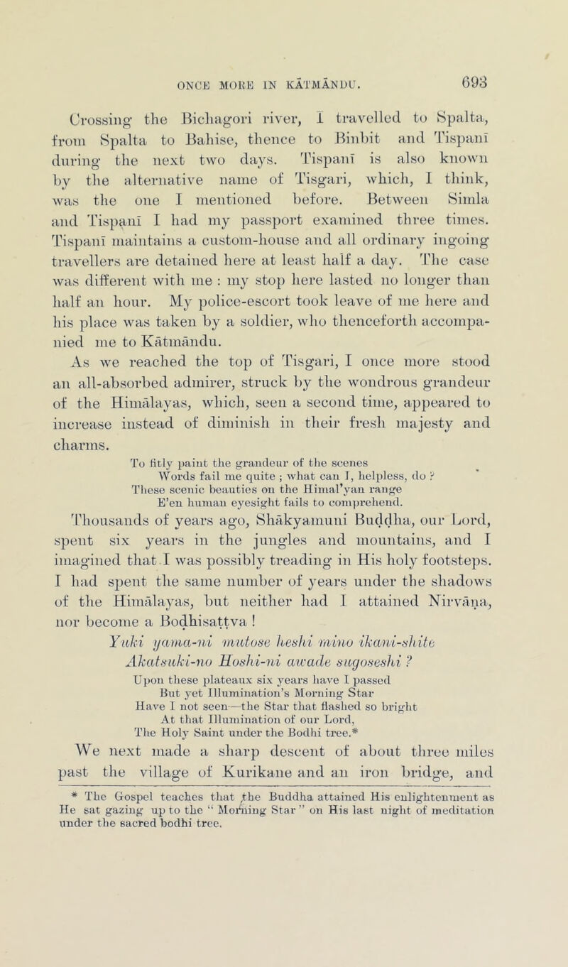 698 Crossing’ the Bicliagori river, I travelled to S})alta, from Spalta to Bahise, thence to Binhit and TispanI during- the next two days. Tispani is also known by the alternative name of Tisgari, which, I think, was the one I mentioned before. Between Simla and Tispani I had my passport examined three times. Tispani maintains a custom-house and all ordinary ingoing travellers ai-e detained here at least half a day. 'Phe case was different with me : my stop here lasted no longer than half ’an hour. My police-escort took leave of me here and his place was taken by a soldier, who thenceforth accompa- nied me to Katmandu. As we reached the top of Tisgari, I once more stood an all-absorbed admirer, struck by the wondrous grandeur of the Himalayas, which, seen a second time, appeared to increase instead of diminish in their fresh majesty and chaiTiis. To fitly paint the grandeur of tlie scenes Words fail me quite ; what can I, helpless, do 'i These scenic beauties on the Himal’yan range E’en human eyesight fails to comprehend. 'Phousands of years ago, fShakyamuni Buddha, our Lord, spent six years in the jungles and mountains, and 1 imagined that I was possibly treading in His holy footsteps. I held spent the same number of years under the shadows of the Himalayas, but neither had 1 attained Nirvana, nor become a Bodhisattva ! Yiihi ijama-ni mutose keshi minu ilxani-tildtc. Akattiuhi-no Hoshi-ni airade augoneshi ? Upon these plateaux six years have 1 passed But yet Illumination’s Morning Star Have 1 not seen—the Star that flashed so bright At that Illumination of our Lord, The Holy Saint under the Bodhi tree.* We next made a sharp descent of about three miles past the village of Kurikane and an iron bridge, and * The Gospel teaches that ,the Buddha attained His enlightenment as He sat gazing up to the “ Moihiing Star” on His last night of meditation under the sacred bodhi tree.