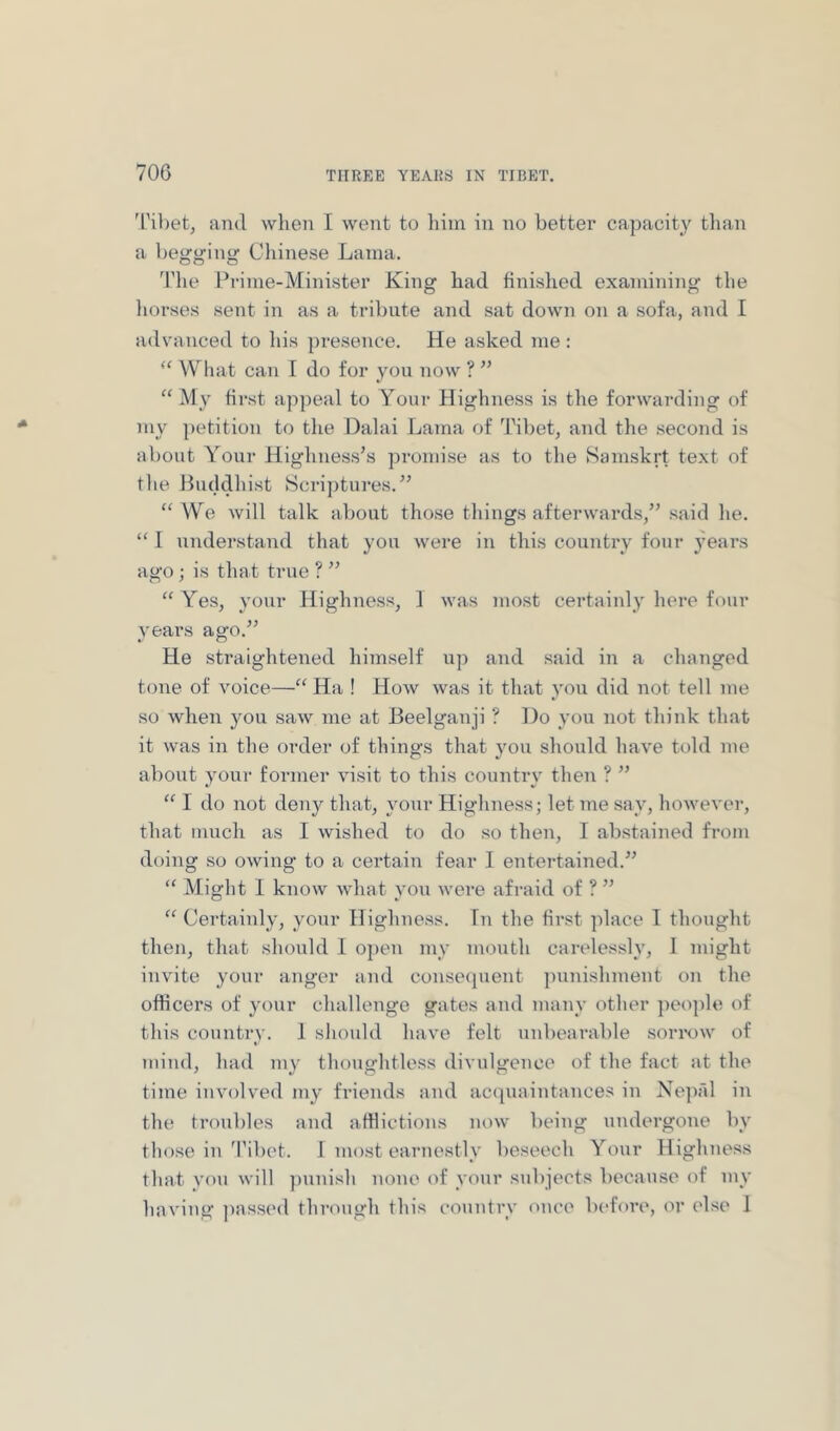'I'ibet, and when I went to liim in no better capacity tlian a begging Chinese Lama. The Prime-Minister King had finislied examining the liorses sent in as a tribute and sat down on a sofa, and I advanced to Ids presence. He asked me: “ What can I do for you now ? ” “ My first appeal to Your Highness is tlie forwarding of my petition to the Dalai Lama of Tibet, and the second is about Your Highness’s promise as to the Samskrt text of the Luddhist Sci-ij)tures.” “We will talk about those things afterwards,” said he. “ 1 understand that you were in this country four years ago ; is that true ? ” “ Yes, your Highness, 1 was most certainly here four years ago.” He straightened himself up and said in a changed tone of voice—“ Ha ! How was it that you did not tell me so when you saw me at Beelganji ? Do you not think that it was in the order of things that you should have told me about your former visit to this country then ? ” “ I do not deny that, your Highness; let me say, however, that much as I wished to do so then, I abstained from doing so owing to a certain fear I entei-tained.” “ Might I know what you were afraid of ? ” “ Certainly, yonr Highness. Tn the first place I thought then, that should 1 open my mouth carelessly, I might invite your anger and conse(pient punishment on the officers of your challenge gates and many other jieople of this country. 1 sliould have felt unbearable sorn.)W of mind, had my thoughtless divulgence of the fact at the time involved my friends and ac(piaintances in Ne]):!! in the troubles and afflictions now being undergone by those in I’iliet. 1 most earnestly beseech Your Highness that vou will punish none of your subjects because of my having jiassed through this country once before, or else 1