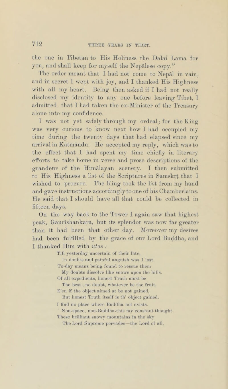 the one in Tibetan to His Holine.ss the Dalai Lama for yon, and shall keep for myself the Nepalese copy.” 'I'he order meant that I had not come to Nepfd in vain, and in secret I wept with joy, and I thanked His Highness with all my heart. Being then asked if I had not really disclosed my identity to any one before leaving Tibet, I admitted that 1 had taken the ex-Minister of the ^rreasnrv alone into my confidence. 1 was not yet .safely through my ordeal; for the King was very curious to know next how I had occupied my time during the twenty days that had elaji.sed .since my arrival in Katmandu. He accepted my reply, which was to the effect that I had sjient my time chiefly in literary efforts to take home in verse and prose descriptions of the grandeur of the Hiuifdayan scenery. 1 then submitted to His Highness a list of the Scriptures in Samskrt that I wished to procure. The King took the list from my hand and o-ave instructions accordinglvtoone of his Chand)erlains. He said that I should have all that could be collected in fifteen days. On the way back to the ToAver I again saw that higlu-st peak, Graurlshankara, but its splendor was uoav far greater than it had been that other day. ^Moreover my desires had been fulfilled by the grace of our Lord Bmlilha, and I thanked Him with utas : Till yesterday uncertain of their fate, In doubts and jiainfnl angni-sh was T lost. To-day means being found to rescue them My doubts dissolve like snows ui)on the Iiills. Of all expedients, honest Truth must be 'I'lie best ; no doubt, wliatever be the fruit, E’en if the object aimed at be not gained, But honest Truth itself is th’ object gained. I find no place where Buddha not exists. Non-space, iion-Buddha-this my constant thought. These brilliant snowy mountains in the sky The Lord Su])reme jiervades—the Lord of all.