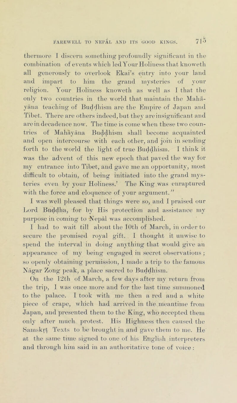 theniiore I discern soniethinjj’])rofomidly sig-iiiticant in the combination of events which led Your Holiness that knoweth all g-eneronsly to overlook Kkai’s entry into your land and impart to him the g’rand mysteries of yonr religion. Yonr Holine.ss knoweth as well as I that the only two countries in the world that maintain the Maliit- yana teaching of Bncbjhism are the Empire of Ja])an and Tibet. There are others indeed,but they areinsigniticant and are in decadence now. The time is come wdien these two coun- tries of Mahayana Jfnddhism shall become accpiainted and o])en intercourse with each other, and join in sending forth to the woi-ld the light of true Buddhism. 1 think it was the advent of this new epoch that paved the way for my entrance into Tibet, and gave me an opportunity, most difficult to obtain, of beine: initiated into the grand mys- teries even by your Holiness.^ The King was enraptured with the force and eloc|nence of your argument.” 1 was well pleased that things were so, and J })raised our Lord Buddha, for by His protection and assistance my j)urpose in coming to Nepal was accomplished. I had to wait till about the lOth of March, in order to secure the })romised royal gift. 1 thought it unwise to spend the interval in doing anything that would give an appearance of my being engaged in secret observations ; so ojjenly obtaining permission, J made a trip to tlie famous Nagar Zong j)eak, a place sacred to Buddhism. ()n the 12tli of March, a few days after my return from the trip, ] was once more and for the last time summoned to the palace. I took with me then a red and a white ])iece of cra})e, which had arrived in the meantime from Japan, and presented them to tlie King, who accepted them only after much protest. His Highness then caused the vSamskrt d'exts to be brought in and gave them to me. He at the same time signefl to one of his Liigiish inter})reters and through him said in an authoritative tone of voice :