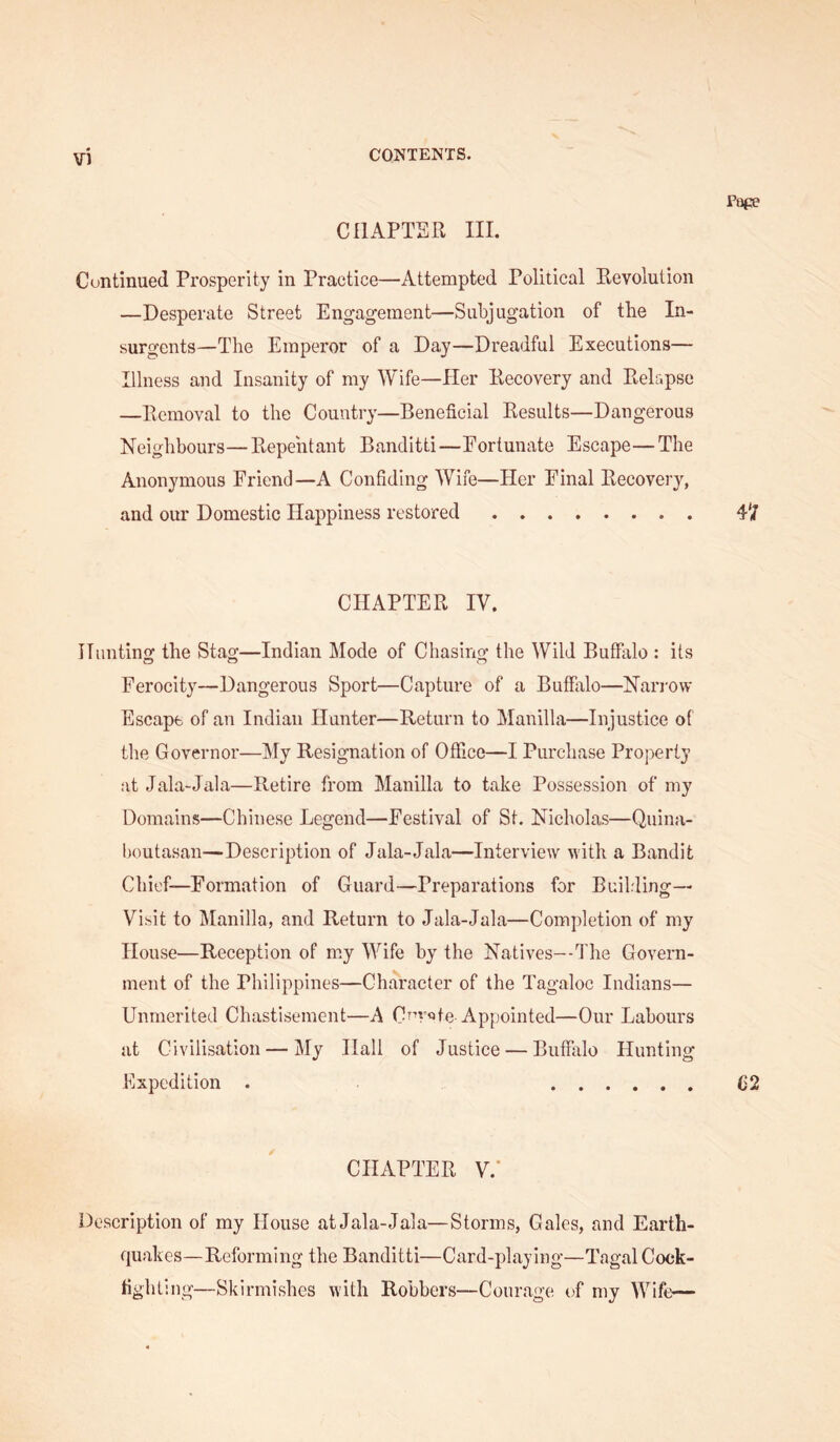 CHAPTER III. Pope Continued Prosperity in Practice—Attempted Political Revolution —Desperate Street Engagement—Subjugation of the In- surgents—The Emperor of a Day—Dreadful Executions— Illness and Insanity of my Wife—Her Recovery and Relapse —Removal to the Country—Beneficiiil Results—Dangerous Neighbours—Repentant Banditti—Eortunate Escape—The Anonymous Friend—A Confiding Wife—Her Final Recovery, and our Domestic Happiness restored 4'/ CHAPTER IV. Hunting the Stag—Indian Mode of Chasing the Wild Buffalo : its Ferocity—Dangerous Sport—Capture of a Buffalo—Narrow Escape of an Indian Hunter—Return to Manilla—Injustice of the Governor—My Resignation of Office—I Purchase Property at Jala-Jala—Retire from Manilla to take Possession of my Domains—Chinese Legend—Festival of St. Nicholas—Quina- l)Outasan—Description of Jala-Jala—Interview with a Bandit Chief-Formation of Guard—Preparations for Building— Visit to Manilla, and Return to Jala-Jala—Completion of my House—Reception of my Wife by the Natives—The Govern- ment of the Philippines—Character of the Tagaloc Indians— Unmerited Chastisement—A Cnv«>te Appointed—Our Labours at Civilisation — My Hall of Justice — Buffiilo Hunting Expedition . C2 CHAPTER V.‘ Description of my House at Jala-Jala—Storms, Gales, and Earth- quakes—Reforming the Banditti—Card-playing—Tagal Cock- fighting—Skirmishes with Robbers—Courage of my Wife—