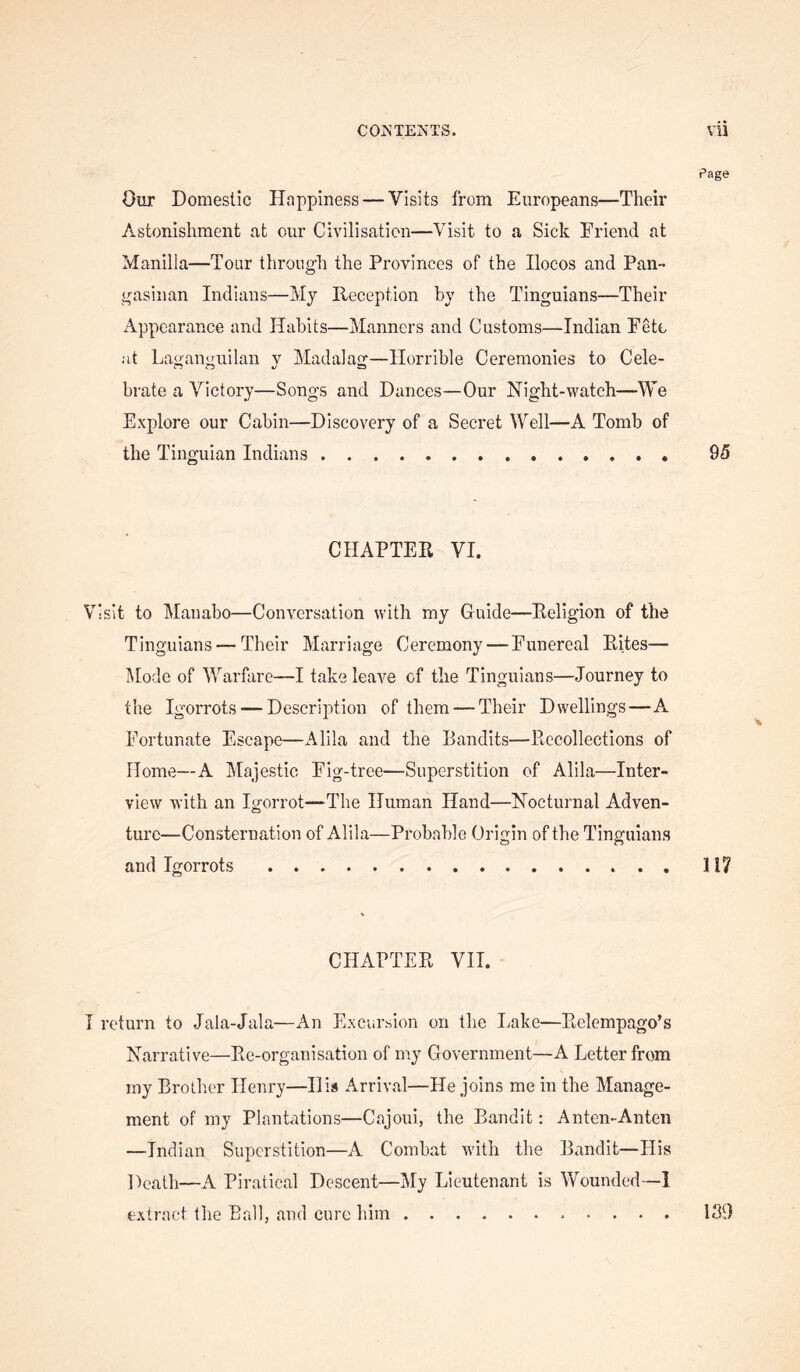 Page Our Domestic Happiness — Visits from Europeans—Their Astonishment at our Civilisation—Visit to a Sick Friend at Manilla—Tour through the Provinces of the Ilocos and Pan- gasinan Indians—My Reception by the Tinguians—Their Appearance and Habits—Manners and Customs—Indian Fete at Laganguilan y Madalag—Horrible Ceremonies to Cele- brate a Victory—Songs and Dances—Our Hight-watch—We Explore our Cabin—Discovery of a Secret Well—A Tomb of the Tinguian Indians 95 CHAPTER VI. Visit to Manabo—Conversation with my G-uide—Religion of the Tinguians — Their Marriage Ceremony — Funereal Rites— Mode of AYarfare—I take leave of the Tinguians—Journey to the Igorrots — Description of them — Their Dwellings—A Fortunate Escape—Alila and the Bandits—Recollections of Home—A Majestic Fig-tree—Superstition of Alila—Inter- view with an Igorrot—The Human Hand—Nocturnal Adven- ture—Consternation of Alila—Probable Origin of the Tinguians and Igorrots 117 CHAPTER VII. I return to Jala-Jala—An Excursion on the Lake—Relempago’s Narrative—Re-organisation of my Government—A Letter from ray Brother Henry—His Arrival—He joins me in the Manage- ment of my Plantations—Cajoui, the Bandit: Anten-Anten —Indian Superstition—A Combat with the Bandit—His Death—A Piratical Descent—My Lieutenant is Wounded—1 extract the Ball, and cure him 139