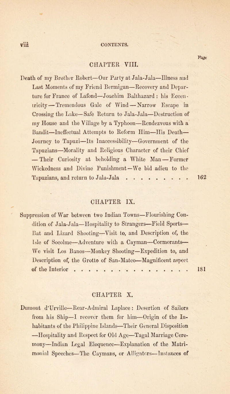 CHAPTER VIII. Death of my Brother Robert—Our Party at Jala-Jala—Illness and Last Moments of my Friend Bermi^an—Recovery and Depar- ture for France of Lafond—Joachim Balthazard : his Eccen- iricity — Tremendous Gale of Wind — Narrow Escape in Crossing the Lake—Safe Return to Jala-Jala—Destruction of my House and the Village by a Typhoon—Rendezvous with a Bandit—Ineffectual Attempts to Reform Him—His Death— Journey to Tapuzi—Its Inaccessibility—Government of the Tapuzians—Morality and Religious Character of their Chief — Their Curiosity at beholding a White Man — Former Wickedness and Divine Punishment—We bid adieu to the Tapuzians, and return to Jala-Jala 162 CHAPTER IX. Suppression of War between two Indian Towns—Flourishing Con- dition of Jala-Jala—Hospitality to Strangers—Field Sports— Bat and Lizard Shooting—Visit to, and Description of, the Isle of Socolrae—Adventure with a Cayman—Cormorants— We visit Los Banos—Monkey Shooting—Expedition to, and Description of, the Grotto of San-Mateo—Magnificent aspect of the Interior 181 CHAPTER X. Dumont d’LTrville—Rear-Admiral Laplace: Desertion of Sailors from his Ship—I recover them for him—Origin of the In- habitants of the Philippine Islands—Their General Disposition —Hospitality and Resjx’ct for Ohl Age—Tagal Marriage Cere- mony—Indian Legal Eloquence—Explanation of the Matri- monial Speeches—The Caymans, or Alligators—Instances of