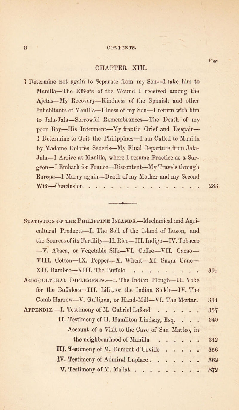 CPI AFTER XIII. j Determine not again to Separate from my Son—1 take him to Manilla—The Effects of the Wound I received among the Ajetas—My Recovery—Kindness of the Spanish and other Inhabitants of Manilla—Illness of my Son—I return with him to Jala-Jala—Sorrowful Remembrances—The Death of my poor Boy—His Interment—My frantic Grief and Despair— I Determine to Quit the Philippines—I am Called to Manilla by Madame Dolorbs Seneris—My Final Departure from Jala- Jala—I Arrive at Manilla, where I resume Practice as a Sur- geon—I Embark for France—Discontent—My Travels through Europe—I Marry again—Death of my Mother and my Second Wife—Conclusion 283 Statistics op the Philippine Islands.—Mechanical and Agri- cultural Products—I. The Soil of the Island of Luzon, and the Sources of its Fertility—II. Rice—III. Indigo—IV. Tobacco —V. Abaca, or Vegetable Silk—VI. Coffee—VII. Cacao— VIII. Cotton—IX. Pepper—X. Wheat—XI. Sugar Cane— XII. Bamboo—XIII. The Buffalo ......... 305 Agricultural Implements.—I. The Indian Plough—II. Yoke for the Buffaloes—III. Lilit, or the Indian Sickle—IV. The Comb Harrow—V. Guiligen, or Hand-Mill—VI. The Mortar. 331 Appendix.—I. Testimony of M. Gabriel Lafond 337 II. Testimony of H. Hamilton Lindsay, Esq. . . . 340 Account of a Visit to the Cave of San Matteo, in the neighbourhood of Manilla 312 III. Testimony of M. Dumont d’Urville 356 IV. Testimony of Admiral Laplace 862 V. Testimony of M. Mallat B72