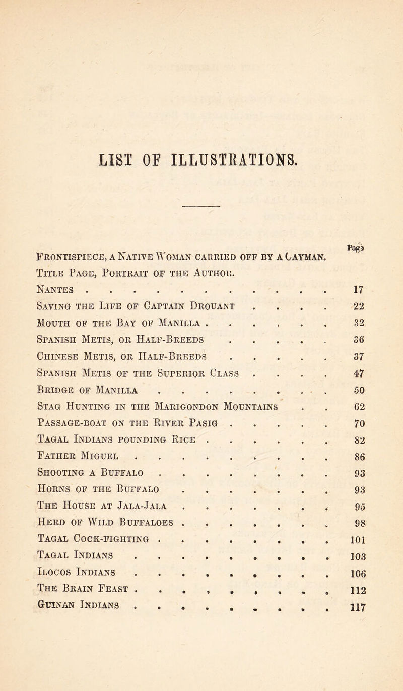 LIST OF ILLUSTEATIONS Frontispiece, a Natiye )^'oman carried off by a Cayman. Title Page, Portrait of the Author. Nantes POff3 17 Saving the Life of Captain Drouant 22 Mouth of the Bay of Manilla . 32 Spanish Metis, or Half-Breeds 36 Chinese Metis, or Half-Breeds 37 Spanish Metis of the Superior Class 47 Bridge of Manilla .... 3 50 Stag Hunting in the Marigondon Mountains 62 Passage-boat on the Eiver Pasig . 70 Tagal Indians pounding Bice . 82 Father Miguel 86 Shooting a Buffalo .... n t 93 Horns of the Buffalo 93 The House at Jala-Jala 95 Herd of Wild Buffaloes . 98 Tagal Cock-fighting .... lOi Tagal Indians • 103 Ilocos Indians • 106 The Brain Feast . . , , , • 112 G-uinan Indians • 117