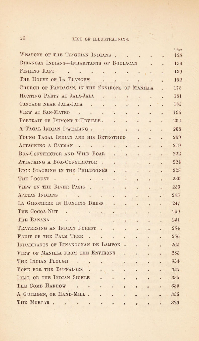 \VEAroNS OF THE Tinguian Indians • • • a r . 123 Birangas Indians—Inhabitants of Boulacan 138 Fishing Kaft .... / * 139 The House of Ia Planciie 162 Church of Pandacan, in the Environs op Manilla 178 Hunting Party at Jala-Jala • • 181 Cascade near Jala-Jala • • 185 View at San-Mateo 195 Portrait of Dumont d’Urville. • 4 204 A Tagal Indian Dwelling . • • 208 Young Tagal Indian and his Betrothf.d 209 Attacking a Cayman . 219 Boa-Constrictor and Wild Boar • • 222 Attacking a Boa-Constrictor . • • 221' Eice Stacking in the Philippines • • 228 The Locust 230 View on the Eiver Pasig . • • 239 A.7ETAS Indians ... • 0 245 La Gironiere in Hunting Dress • • 247 The Cocoa-Nut .... 250 The Banana -r ♦ 251 Traversing an Indian Forest . » * 254 Fruit of the Palm Tpv.ee . • • 25G Inhabitants of Binangonan de Lampon . 265 View of Manilla from the Environs 283 The Indian Plough * 0 334 Yoke for the Buffaloes . 0 0 Q r OOtJ Lilit, or the Indian Sickle a • 335 The Comb Harrow « 9 • 335 A Guiligen, or Hand-Mill . • ^ i • 336 The M0RT.UI . . . . « r c 9 4 3S6