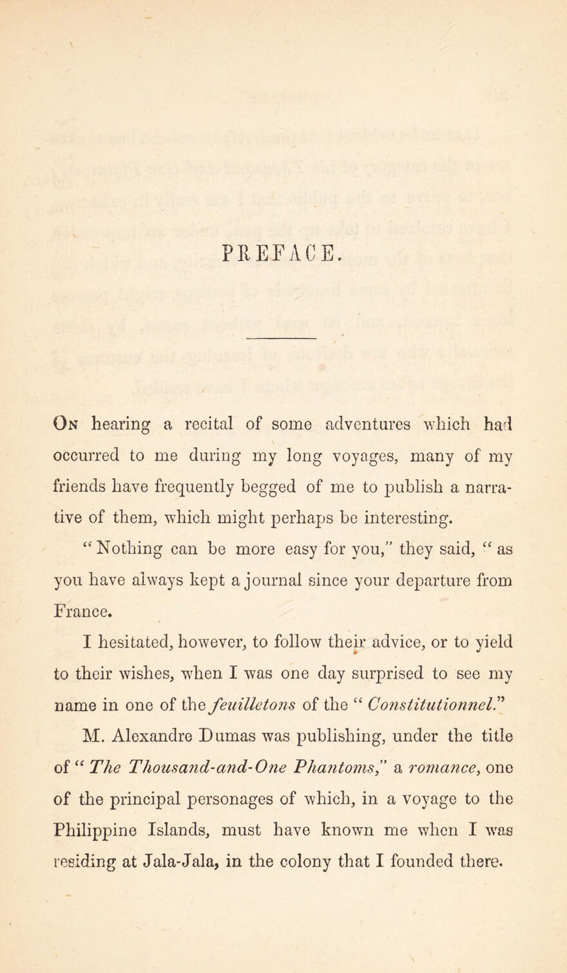 On hearing a recital of some adventures which had occurred to me during my long voyages, many of my li'iends have frequently begged of me to publish a narra- tive of them, which might perhaps be interesting. Nothing can be more easy for you,” they said, as you have always kept a journal since your departure from France. I hesitated, however, to follow their advice, or to yield to their wishes, wdien I was one day surprised to see my name in one of the feuilletons of the “ ConstitutionnelP M. Alexandre Dumas was publishing, under the title of The Thousand-and-One Pha7itoms” a romance^ one of the principal personages of which, in a voyage to the Philippine Islands, must have known me when I was residing at Jala-Jala, in the colony that I founded there.