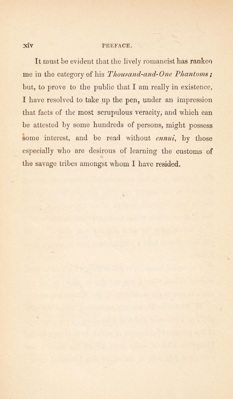 It must be evident that the lively romancist has rankeo me in the category of his Thousand-and-One Phantoms ; but, to j)rove to the public that I am really in existence, I have resolved to take up the pen, under an impression that facts of the most scrupulous veracity, and which can be attested by some hundreds of persons, might p)Ossess some interest, and be read without ennui, by those especially who are desirous of learning the customs of the savage tribes amongst whom I have resided.