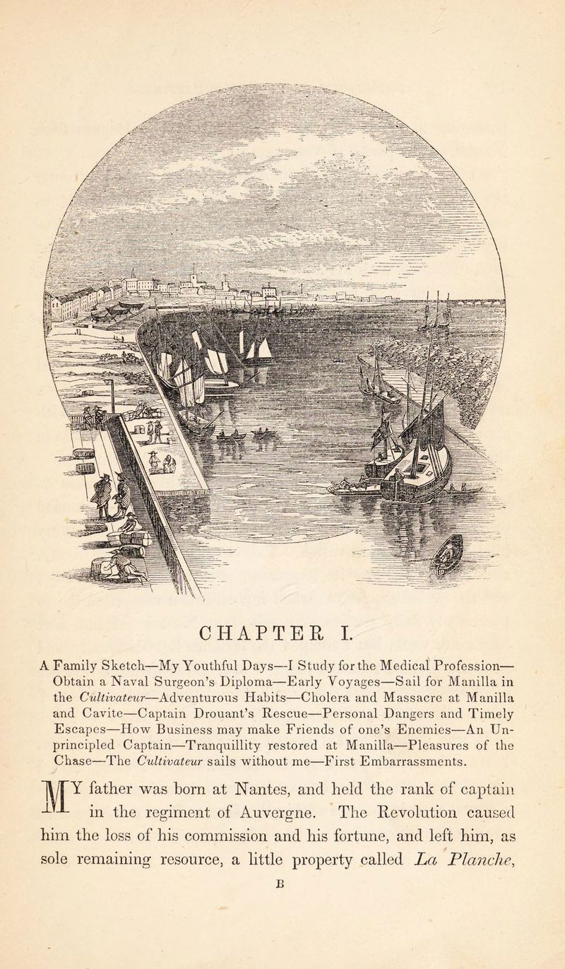 CHAPTEH L A Family Sketch—My Yoiithful Days—I Study for the Medical Profession— Obtain a Naval Surgeon’s Diploma—Early Voyages—Sail for Manilla in the Cultivateur—Adventurous Habits—Cholera and Massacre at Manilla and Cavite—Captain Drouant’s Rescue—Personal Dangers and Timely Escapes—How Business may make Friends of one’s Enemies—An Un- principled Captain—Tranquillity restored at Manilla—Pleasures of the Chase—The Cultivateur sails without me—First Embarrassments. 1\PY father was born at Nantes, and held the rank of captain in the regiment of Auvergne. The Revolution caused him the loss of his commission and his fortune, and left him, as sole remaining resource, a little property called La Planche, B