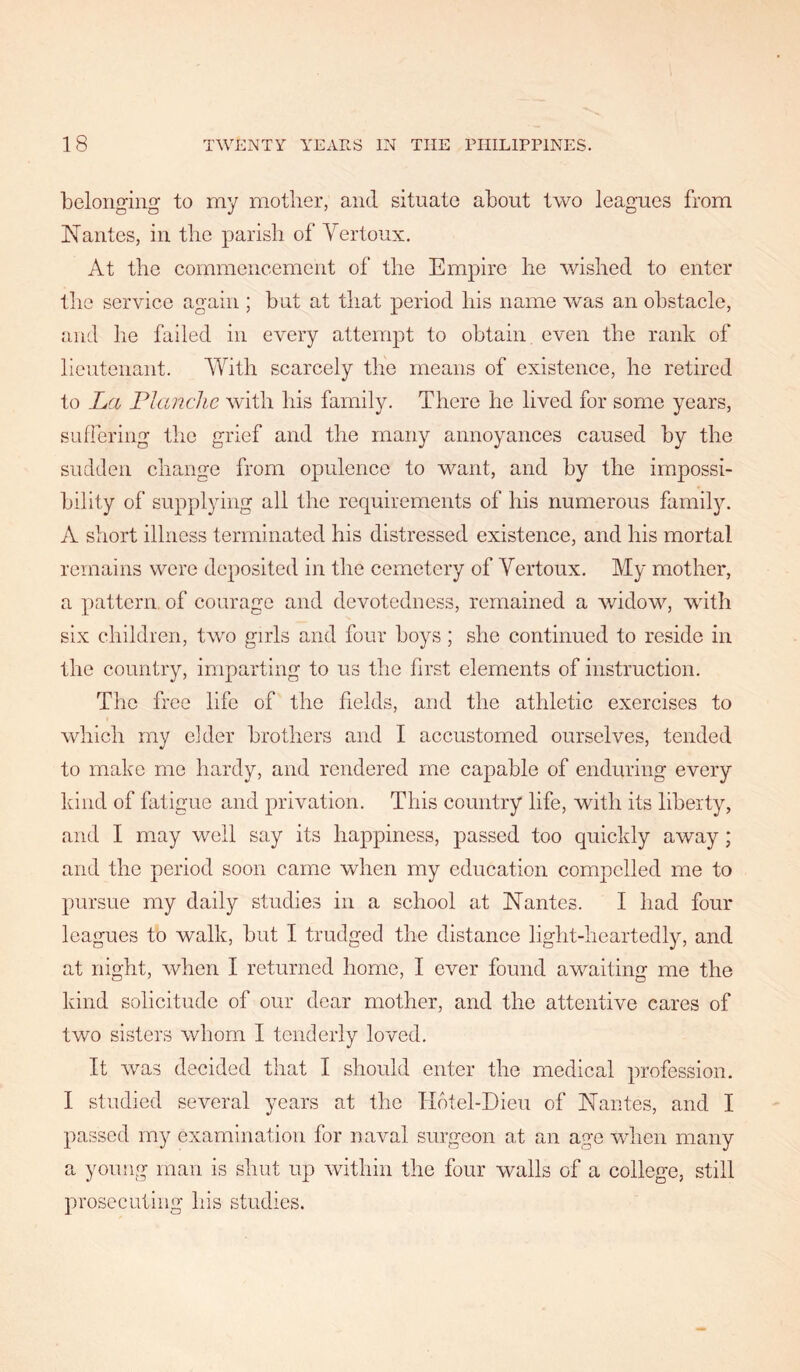 belonging to my mother, and situate about two leagues from Nantes, in the parish of Vertoux. At the commencement of the Empire he wished to enter the service again ; but at that period his name v/as an obstacle, and he failed in every attempt to obtain even the rank of lieutenant. With scarcely tlie means of existence, he retired to La Flanclie with his family. There he lived for some years, suffering the grief and the many annoyances caused by the sudden change from opulence to want, and by the impossi- bility of supplying all the requirements of his numerous famil^L A short illness terminated his distressed existence, and his mortal remains were deposited in the cemetery of Vertoux. My mother, a pattern, of courage and devotedness, remained a widow, with six children, two girls and four boys; she continued to reside in the country, imparting to us the first elements of instruction. The free life of the fields, and the athletic exercises to which my elder brothers and I accustomed ourselves, tended to make me hardy, and rendered me capable of enduring every kind of fatigue and privation. This country life, with its liberty, and I may well say its happiness, passed too quickly away; and the period soon came when my education compelled me to pursue my daily studies in a school at Nantes. I had four leagues to walk, but I trudged the distance light-heartedly, and at night, when I returned home, I ever found awaiting me the kind solicitude of our dear mother, and the attentive cares of two sisters whom I tenderly loved. It w^as decided that I should enter the medical profession. I studied several years at the TIdtel-Dieu of Nantes, and I passed my examination for naval surgeon at an age wlicn many a young man is shut up within the four walls of a college, still prosecuting his studies.