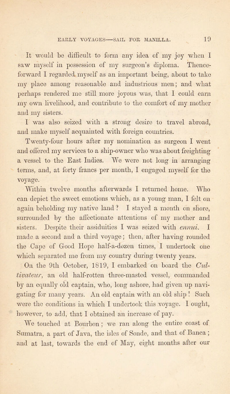 It 'would be difficult to form any idea of my joy v/lieii I sa'vv myself in possession of my surgeon’s diploma. Thence- forward I regarded myself as an important being, about to take my place among reasonable and industrious men; and 'what perhaps rendered me still more joyous was, that I could earn my own livelihood, and contribute to the comfort of my mother and my sisters. I was also seized with a strong desire to travel abroad, and make myself acquainted with foreign countries. Twenty-four hours after my nomination as surgeon I went and offered my services to a ship-owner who was about freighting a vessel to the East Indies. We were not long in arranging terms, and, at forty francs per month, I engaged myself for the voyage. Within twelve months afterwards I returned home. Who can depict the sweet emotions which, as a young man, I felt on again beholding my native land ? I stayed a month on shore, surrounded by the affectionate attentions of my mother and sisters. Despite their assiduities I was seized with ennui. I made a second and a third voyage; then, after having rounded the Cape of Good Hope half-a-dozen times, I undertook one which separated me from my country during twenty years. On the 9th October, 1819, I embarked on board the Cul- tivateur, an old half-rotten three-masted vessel, commanded by an equally old captain, who, long ashore, had given up navi- gating for many years. An old captain with an old ship ! Such were the conditions in which I undertook this voyage. I ought, however, to add, that I obtained an increase of pay. We touched at Bourbon ; we ran along the entire coast of Sumatra, a part of Java, the isles of Sonde, and that of Banca ; and at last, tov/ards the end of May, eight months after our
