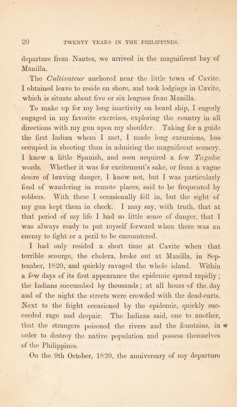 departure from Nantes, we arrived in the magnificent hay of Manilla. The C'ultivateur anchored near the little town of Cavite. I obtained leave to reside on shore, and took lodgings in Cavite, which is situate about five or six leagues from Manilla. To make up for my long inactivity on hoard ship, I eagerly engaged in my favorite exercises, exploring the country in all directions with my gun upon my shoulder. Taking for a guide the first Indian whom I met, I made long excursions, less occupied in shooting than in admiring the magnificent scenery. I knew a little Spanish, and soon acquired a few Tagaloc words. Whether it was for excitement’s sake, or from a vague desire of braving danger, I know not, hut I was particularly fond of wandering in remote places, said to he frequented by robbers. With these I occasionally fell in, hut the sight of my gun kept them in check. I may say, wdth truth, that at that period of my life I had so little sense of danger, that I was always ready to put myself forward when there was an enemy to fight or a peril to he encountered. I had only resided a short time at Cavite when that terrible scourge, the cholera, broke out at Manilla, in Sep- tember, 1820, and quickly ravaged the whole island. Within a fi^w days of its first appearance the epidemic spread rapidly ; the Indians succumbed by thousands; at all hours-of the. day and of the night the streets were crowded with the dead-carts. Next to the fright occasioned by the epidemic, quickly suc- ceeded rage and despair. The Indians said, one to another, that the strangers poisoned the rivers and the fountains, in « order to destroy the native population and possess themselves of the Philippines. On the 9th October, 1820, the anniversary of my departure