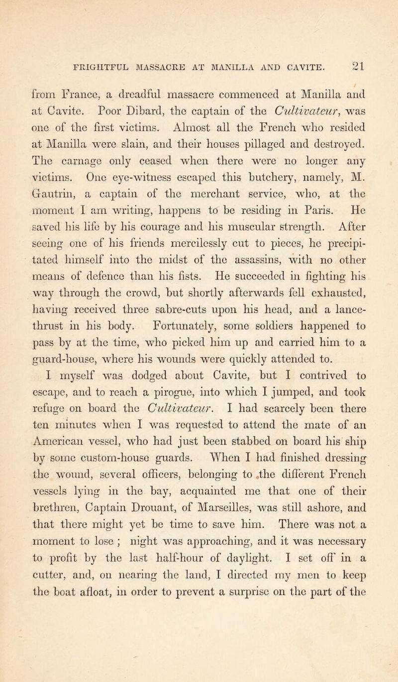 from France, a dreadful massacre commenced at Manilla and at Cavite. Poor Dibard, the eaptain of the Cultivateur, was one of the first victims. Almost all the French Vvdio resided at Manilla were slain, and their houses pillaged and destroyed. The carnage only ceased when there were no longer any victims. One eye-witness escaped this butehery, namely, M. Gautrin, a captain of the merchant service, who, at the moment I am writing, happens to be residing in Paris. He saved his life by his courage and his muscular strength. After seeing one of his friends mercilessly cut to pieces, he precipi- tated himself into the midst of the assassins, with no other means of defence than his fists. He succeeded in fighting his way through the crowd, but shortly afterwards fell exhausted, having received three sabre-cuts upon his head, and a lanee- thrust in his body. Fortunately, some soldiers happened to pass by at the time, who picked him up and carried him to a guard-house, where his wounds were quickly attended to. I myself was dodged about Cavite, but I contrived to escape, and to reach a pirogue, into which I jumped, and took refuge on board the Cultivateur. I had scarcely been there ten minutes when I v/as requested to attend the mate of an American vessel, who had just been stabbed on board his ship by some custom-house guards. When I had finished dressing the wound, several officers, belonging to ,the different French vessels lying in the bay, acquainted me that one of their brethren. Captain Drouant, of Marseilles, was still ashore, and that there might yet be tim^e to save him. There was not a moment to lose ; night was approaching, and it was necessary to profit by the last half-hour of daylight. I set off in a cutter, and, on nearing the land, I directed my men to keep the boat afloat, in order to prevent a surprise on the part of the