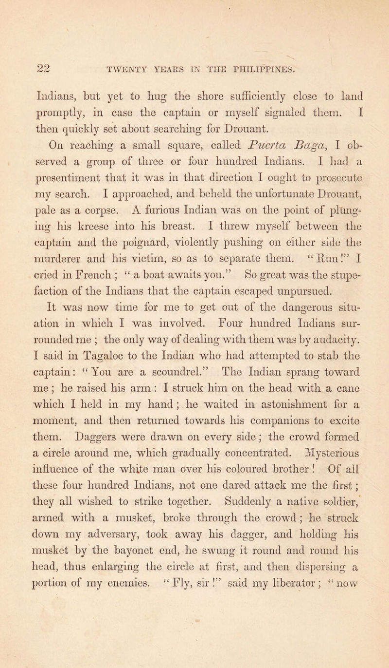 Indians, but yet to hug the shore sufficiently close to land promptly, in case the captain or myself signaled them. I then quickly set about searching for Drouant, On reaching a small square, called Fuerta Baga, I ob- served a group of three or four hundred Indians. I had a presentiment that it was in that direction I ought to prosecute my search. I approached, and beheld the unfortunate Drouant, pale as a corpse. A furious Indian was on the point of plung- ing his kreese into his breast. I threw myself between the captain and the poignard, violently pushing on either side the murderer and his victim, so as to separate them. “Hun!” I cried in French ; “a boat awaits you.” So great was the stupe- faction of the Indians that the captain escaped unpursued. It was now time for me to get out of the dangerous situ- ation in which I was involved. Four hundred Indians sur- rounded me ; the only way of dealing with them was by audacity. I said in Tagaloc to the Indian who had attempted to stab the captain: “You are a scoundrel.” The Indian sprang toward me ; he raised his arm : I struck him on the head with a cane which I held in my hand ; he waited in astonishment for a moment, and then returned towards his companions to excite them. Daggers were drawn on every side; the crowd formed a circle around me, which gradually concentrated. Mysterious influence of the white man over his coloured brother ! Of all these four hundred Indians, not one dared attack me the first; they all wished to strike together. Suddenly a native soldier, armed wdth a musket, broke through the crowd; he struck down my adversary, took away his dagger, and holding his musket by the bayonet end, he swung it round and round his head, thus enlarging the circle at first, and then dispersing a portion of my enemies. “Fly, sir!” said my liberator; “ now